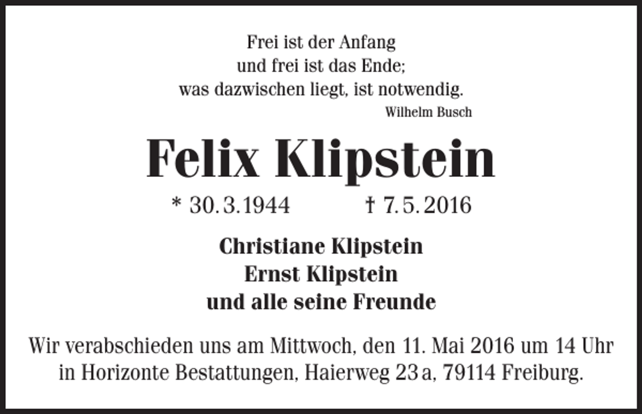 <p>Frei ist der Anfang<br />und frei ist das Ende;<br />was dazwischen liegt, ist notwendig.<br />Wilhelm Busch</p><p>Felix Klipstein<br />* 30. 3.1944</p><p>† 7. 5. 2016</p><p>Christiane Klipstein<br />Ernst Klipstein<br />und alle seine Freunde<br />Wir verabschieden uns am Mittwoch, den 11. Mai 2016 um 14 Uhr<br />in Horizonte Bestattungen, Haierweg 23 a, 79114 Freiburg.</p>