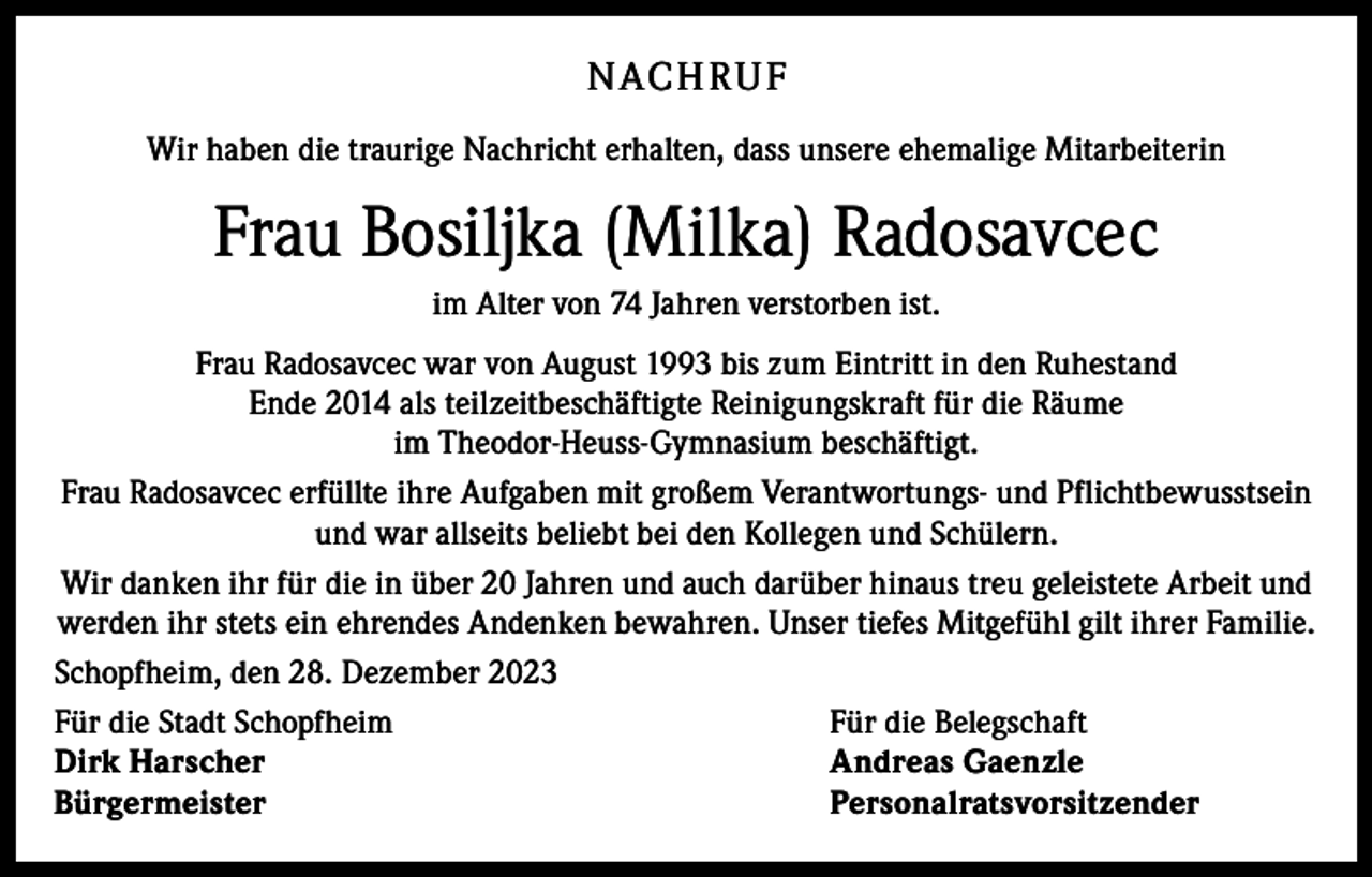 <p>N AC H RU F<br />Wir haben die traurige Nachricht erhalten, dass unsere ehemalige ­Mitarbeiterin</p><p>Frau Bosiljka (Milka) Radosavcec<br />im Alter von 74 Jahren verstorben ist.<br />Frau Radosavcec war von August 1993 bis zum Eintritt in den Ruhestand<br />Ende 2014 als teilzeitbeschäftigte Reinigungskraft für die Räume<br />im Theodor-Heuss-Gymnasium beschäftigt.<br />Frau Radosavcec erfüllte ihre Aufgaben mit großem Verantwortungs- und Pflichtbewusstsein<br />und war allseits beliebt bei den Kollegen und Schülern.<br />Wir danken ihr für die in über 20 Jahren und auch darüber hinaus treu geleistete Arbeit und<br />werden ihr stets ein ehrendes Andenken bewahren. Unser tiefes Mitgefühl gilt ihrer Familie.<br />Schopfheim, den 28. Dezember 2023<br />Für die Stadt Schopfheim<br />Für die Belegschaft<br />Dirk Harscher<br />Andreas Gaenzle<br />Bürgermeister Personalratsvorsitzender</p>