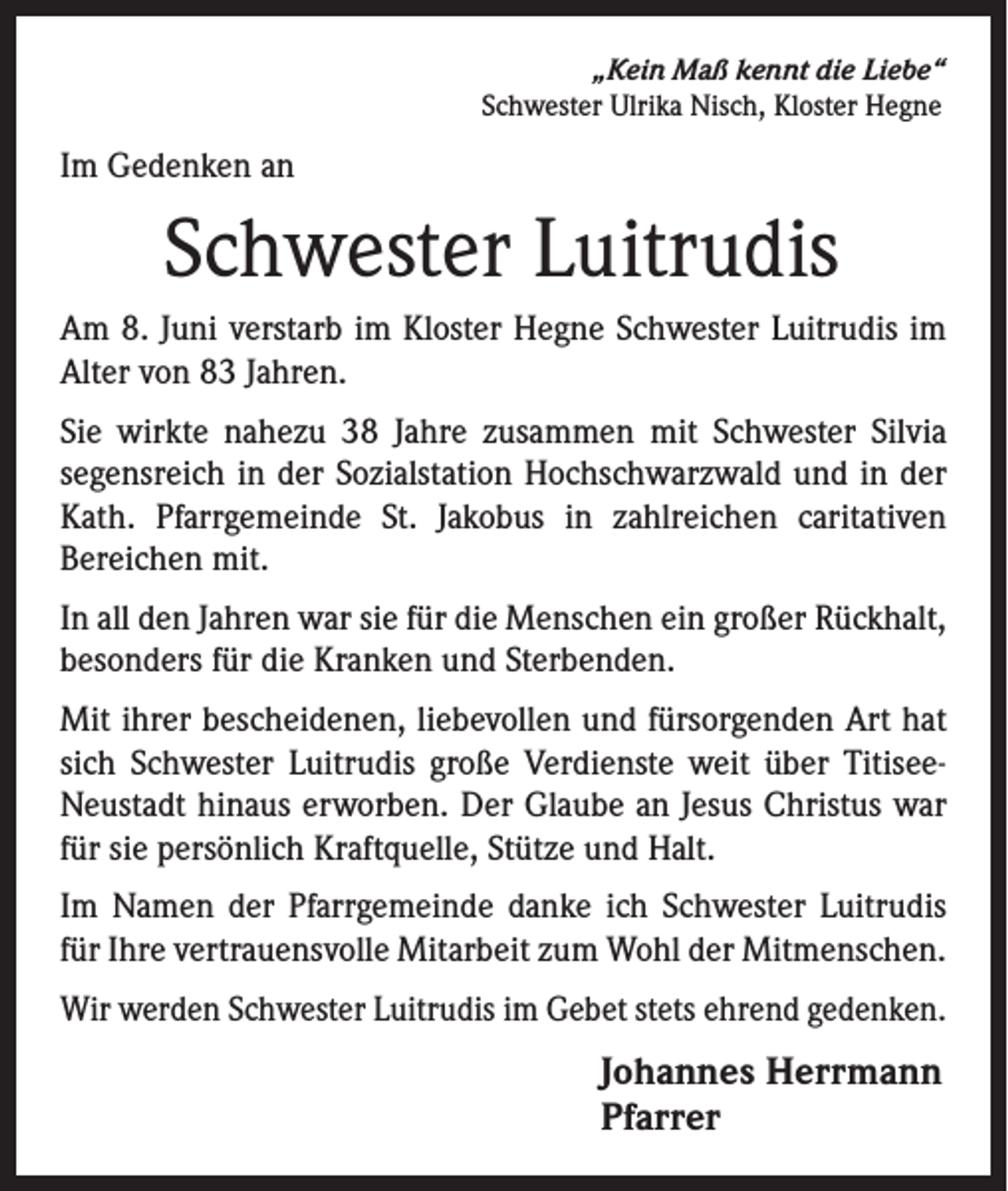 <p>„Kein Maß kennt die Liebe“<br />Schwester Ulrika Nisch, Kloster Hegne</p><p>Im Gedenken an</p><p>Schwester Luitrudis<br />Am 8. Juni verstarb im Kloster Hegne Schwester Luitrudis im<br />Alter von 83 Jahren.<br />Sie wirkte nahezu 38 Jahre zusammen mit Schwester Silvia<br />segensreich in der Sozialstation Hochschwarzwald und in der<br />Kath. Pfarrgemeinde St. Jakobus in zahlreichen caritativen<br />Bereichen mit.<br />In all den Jahren war sie für die Menschen ein großer Rückhalt,<br />besonders für die Kranken und Sterbenden.<br />Mit ihrer bescheidenen, liebevollen und fürsorgenden Art hat<br />sich Schwester Luitrudis große Verdienste weit über TitiseeNeustadt hinaus erworben. Der Glaube an Jesus Christus war<br />für sie persönlich Kraftquelle, Stütze und Halt.<br />Im Namen der Pfarrgemeinde danke ich Schwester Luitrudis<br />für Ihre vertrauensvolle Mitarbeit zum Wohl der Mitmenschen.<br />Wir werden Schwester Luitrudis im Gebet stets ehrend gedenken.</p><p>Johannes Herrmann<br />Pfarrer</p>