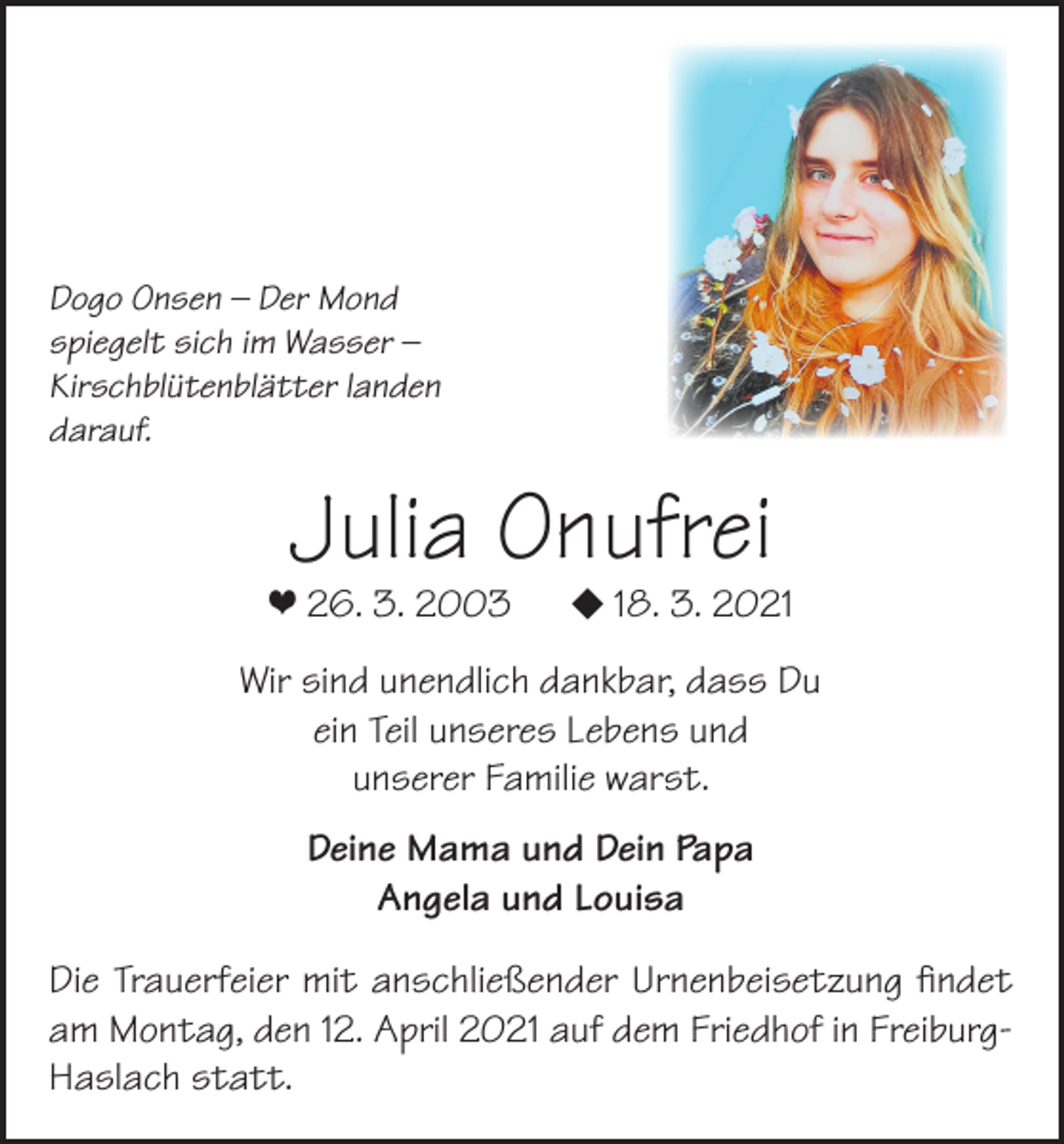 <p>Dogo Onsen – Der Mond<br />spiegelt sich im Wasser –<br />Kirschblütenblätter landen<br />darauf.</p><p>Julia Onufrei</p><p>❤ 26. 3. 2003</p><p></p><p>18. 3. 2021</p><p>Wir sind unendlich dankbar, dass Du<br />ein Teil unseres Lebens und<br />unserer Familie warst.<br />Deine Mama und Dein Papa<br />Angela und Louisa<br />Die Trauerfeier mit anschließender Urnenbeisetzung findet<br />am Montag, den 12. April 2021 auf dem Friedhof in FreiburgHaslach statt.</p>