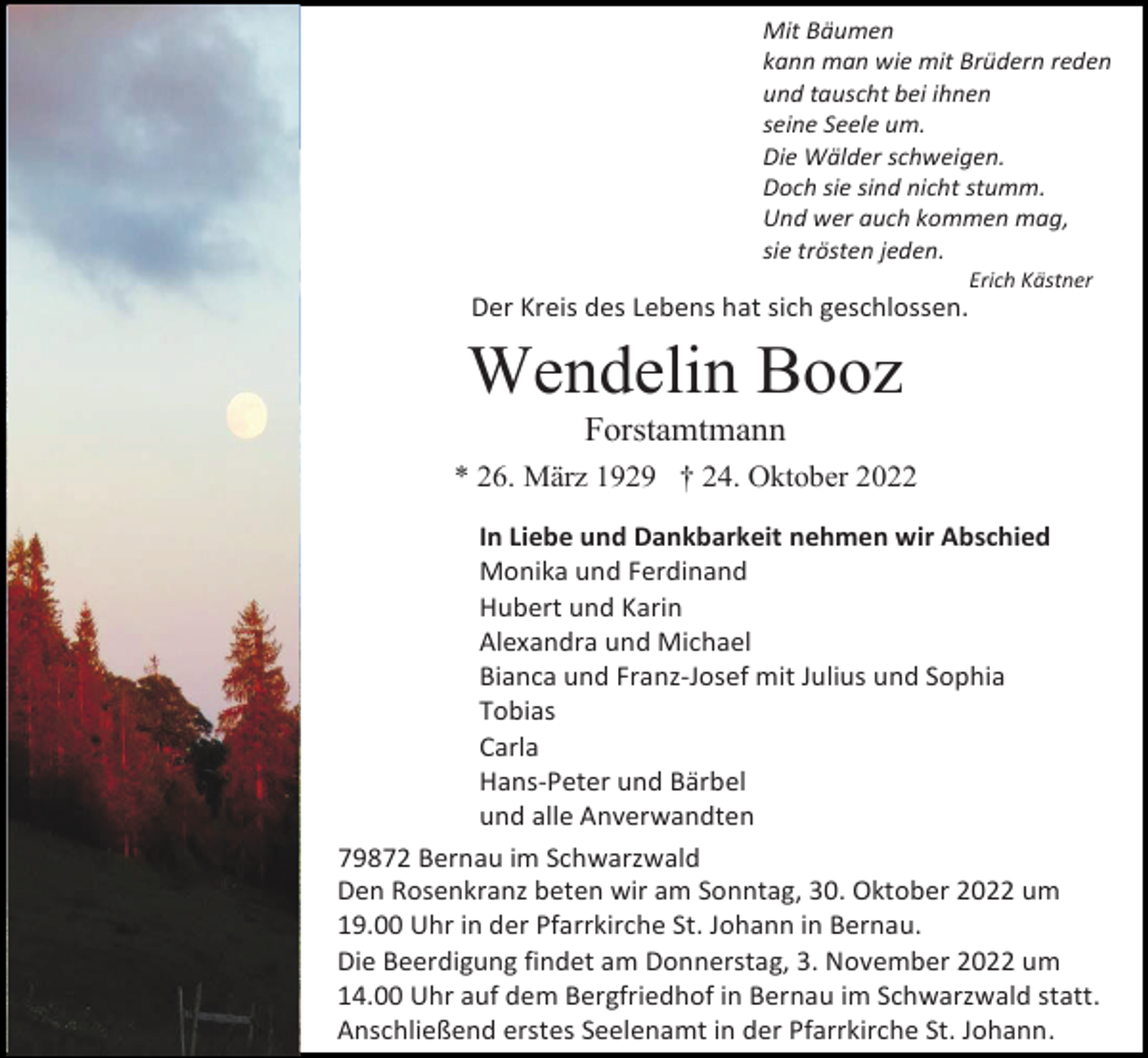 <p>Mit Bäumen<br />kann man wie mit Brüdern reden<br />und tauscht bei ihnen<br />seine Seele um.<br />Die Wälder schweigen.<br />Doch sie sind nicht stumm.<br />Und wer auch kommen mag,<br />sie trösten jeden.<br />Erich Kästner</p><p>Der Kreis des Lebens hat sich geschlossen.</p><p>Wendelin Booz<br />Forstamtmann<br />* 26. März 1929 † 24. Oktober 2022<br />In Liebe und Dankbarkeit nehmen wir Abschied<br />Monika und Ferdinand<br />Hubert und Karin<br />Alexandra und Michael<br />Bianca und Franz-Josef mit Julius und Sophia<br />Tobias<br />Carla<br />Hans-Peter und Bärbel<br />und alle Anverwandten<br />79872 Bernau im Schwarzwald<br />Den Rosenkranz beten wir am Sonntag, 30. Oktober 2022 um<br />19.00 Uhr in der Pfarrkirche St. Johann in Bernau.<br />Die Beerdigung findet am Donnerstag, 3. November 2022 um<br />14.00 Uhr auf dem Bergfriedhof in Bernau im Schwarzwald statt.<br />Anschließend erstes Seelenamt in der Pfarrkirche St. Johann.</p>