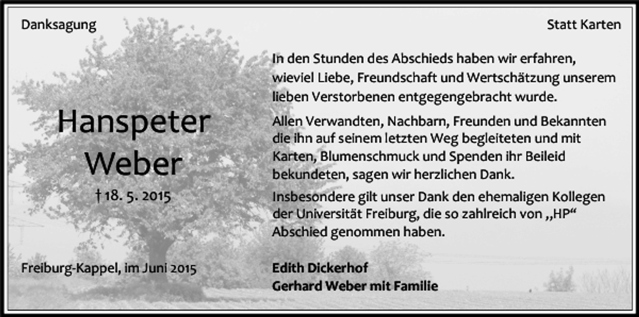 <p>Danksagung</p><p>Hanspeter<br />Weber<br />† 18. 5. 2015</p><p>Freiburg-Kappel, im Juni 2015</p><p>Statt Karten<br />In den Stunden des Abschieds haben wir erfahren,<br />wieviel Liebe, Freundschaft und Wertschätzung unserem<br />lieben Verstorbenen entgegengebracht wurde.<br />Allen Verwandten, Nachbarn, Freunden und Bekannten<br />die ihn auf seinem letzten Weg begleiteten und mit<br />Karten, Blumenschmuck und Spenden ihr Beileid<br />bekundeten, sagen wir herzlichen Dank.<br />Insbesondere gilt unser Dank den ehemaligen Kollegen<br />der Universität Freiburg, die so zahlreich von „HP“<br />Abschied genommen haben.<br />Edith Dickerhof<br />Gerhard Weber mit Familie</p>