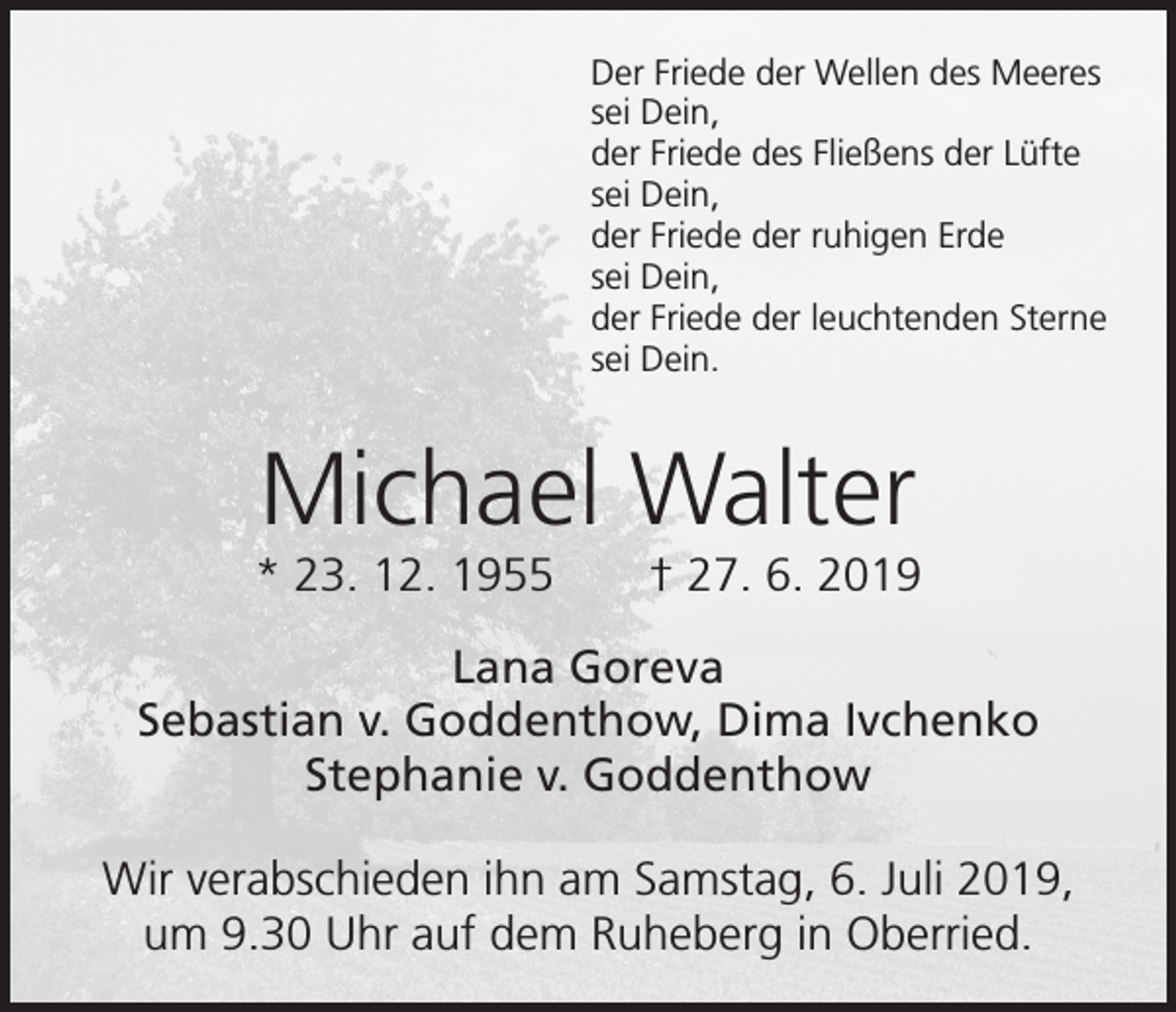 <p>Der Friede der Wellen des Meeres<br />sei Dein,<br />der Friede des Fließens der Lüfte<br />sei Dein,<br />der Friede der ruhigen Erde<br />sei Dein,<br />der Friede der leuchtenden Sterne<br />sei Dein.</p><p>Michael Walter<br />* 23. 12. 1955 † 27. 6. 2019<br />Lana Goreva<br />Sebastian v. Goddenthow, Dima Ivchenko<br />Stephanie v. Goddenthow<br />Wir verabschieden ihn am Samstag, 6. Juli 2019,<br />um 9.30 Uhr auf dem Ruheberg in Oberried.</p>