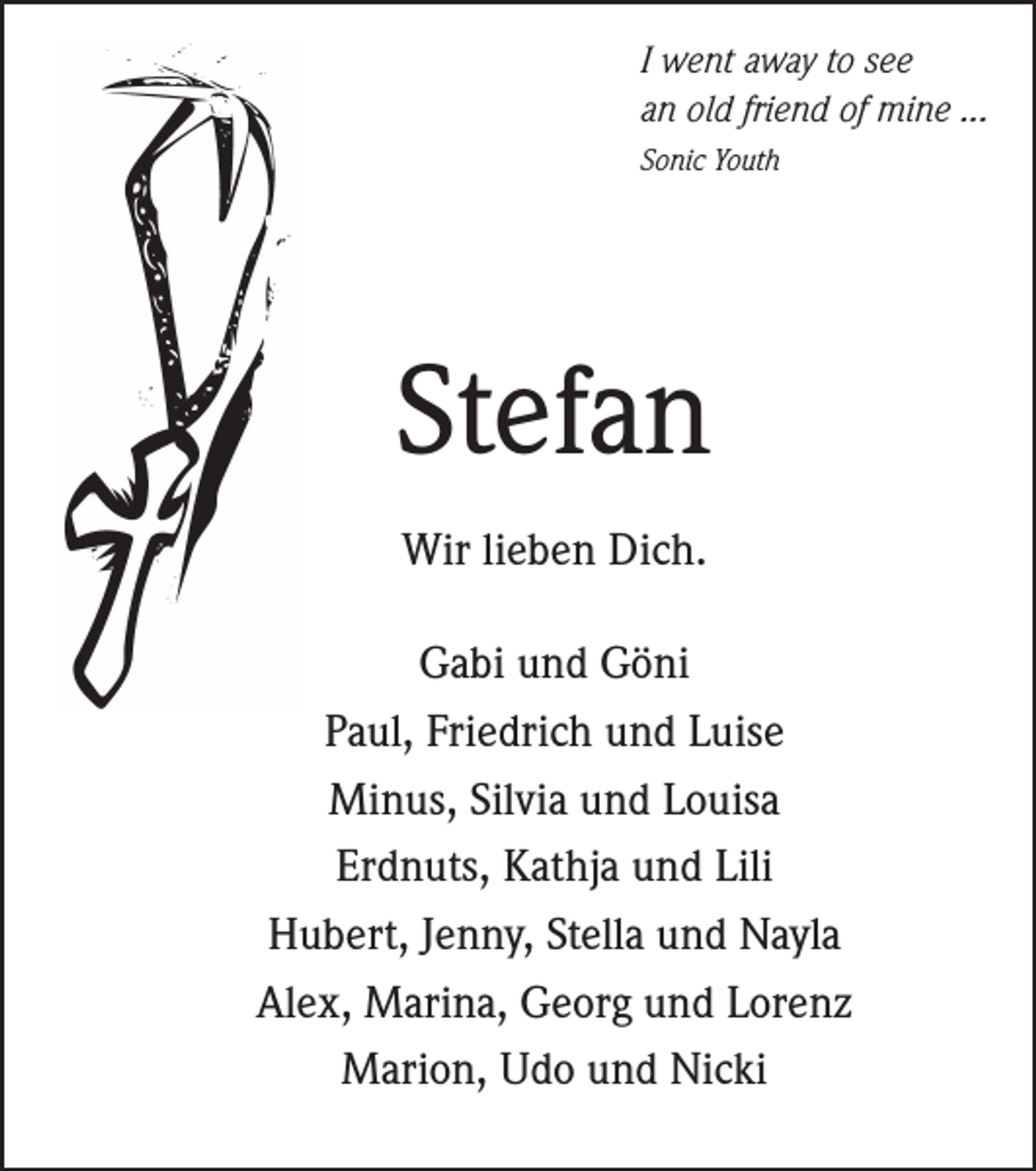 <p>I went away to see<br />an old friend of mine ...<br />Sonic Youth</p><p>Stefan<br />Wir lieben Dich.<br />Gabi und Göni<br />Paul, Friedrich und Luise<br />Minus, Silvia und Louisa<br />Erdnuts, Kathja und Lili<br />Hubert, Jenny, Stella und Nayla<br />Alex, Marina, Georg und Lorenz<br />Marion, Udo und Nicki</p>