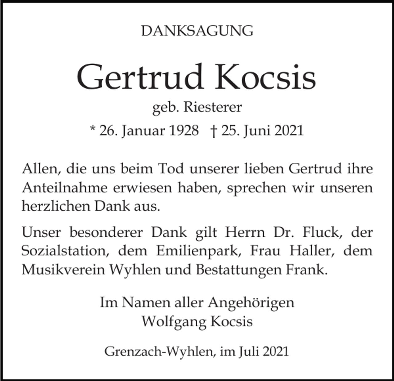 <p>DANKSAGUNG</p><p>Gertrud Kocsis<br />geb. Riesterer</p><p>* 26. Januar 1928 † 25. Juni 2021<br />Allen, die uns beim Tod unserer lieben Gertrud ihre<br />Anteilnahme erwiesen haben, sprechen wir unseren<br />herzlichen Dank aus.<br />Unser besonderer Dank gilt Herrn Dr. Fluck, der<br />Sozialstation, dem Emilienpark, Frau Haller, dem<br />Musikverein Wyhlen und Bestattungen Frank.<br />Im Namen aller Angehörigen<br />Wolfgang Kocsis<br />Grenzach-Wyhlen, im Juli 2021</p>