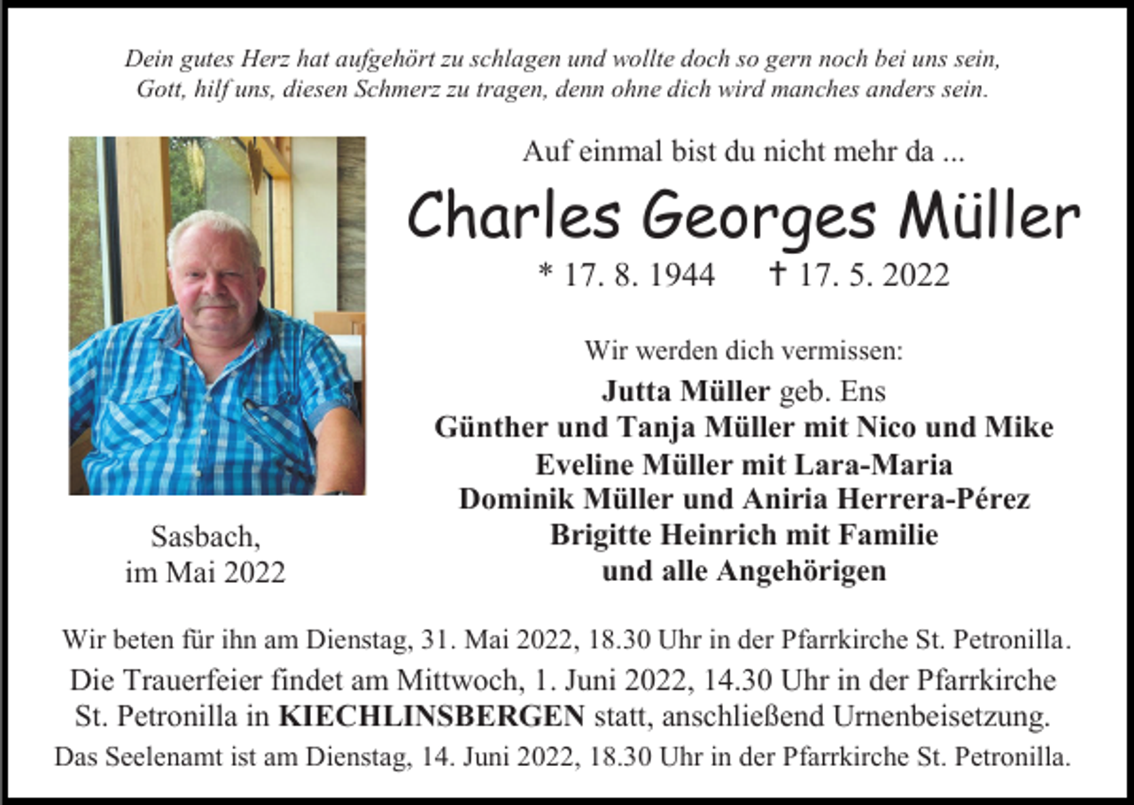 <p>Dein gutes Herz hat aufgehört zu schlagen und wollte doch so gern noch bei uns sein,<br />Gott, hilf uns, diesen Schmerz zu tragen, denn ohne dich wird manches anders sein.</p><p>Auf einmal bist du nicht mehr da ...</p><p>Charles Georges Müller<br />* 17. 8. 1944</p><p> 17. 5. 2022</p><p>Wir werden dich vermissen:</p><p>Sasbach,<br />im Mai 2022</p><p>Jutta Müller geb. Ens<br />Günther und Tanja Müller mit Nico und Mike<br />Eveline Müller mit Lara-Maria<br />Dominik Müller und Aniria Herrera-Pérez<br />Brigitte Heinrich mit Familie<br />und alle Angehörigen</p><p>Wir beten für ihn am Dienstag, 31. Mai 2022, 18.30 Uhr in der Pfarrkirche St. Petronilla.</p><p>Die Trauerfeier findet am Mittwoch, 1. Juni 2022, 14.30 Uhr in der Pfarrkirche<br />St. Petronilla in KIECHLINSBERGEN statt, anschließend Urnenbeisetzung.<br />Das Seelenamt ist am Dienstag, 14. Juni 2022, 18.30 Uhr in der Pfarrkirche St. Petronilla.</p>