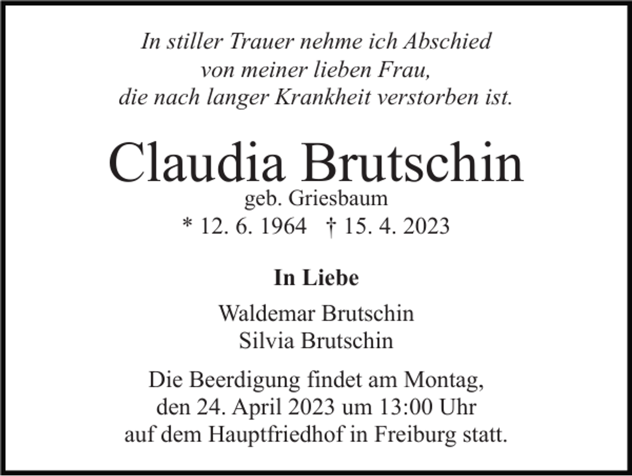 <p>In stiller Trauer nehme ich Abschied<br />von meiner lieben Frau,<br />die nach langer Krankheit verstorben ist.</p><p>Claudia Brutschin<br />geb. Griesbaum<br />* 12. 6. 1964 † 15. 4. 2023</p><p>In Liebe<br />Waldemar Brutschin<br />Silvia Brutschin<br />Die Beerdigung findet am Montag,<br />den 24. April 2023 um 13:00 Uhr<br />auf dem Hauptfriedhof in Freiburg statt.</p>
