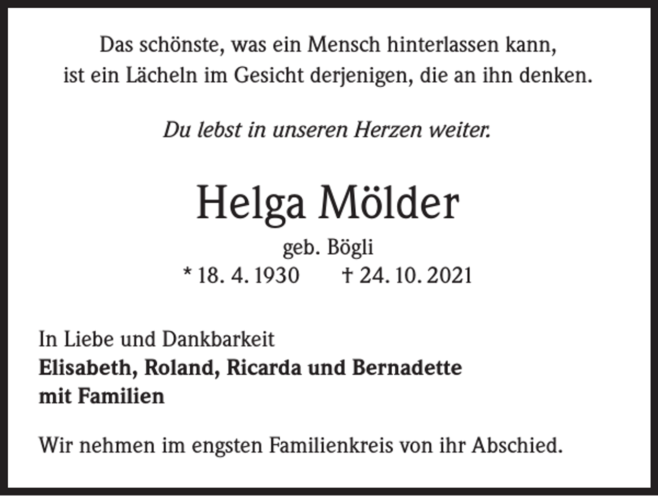 <p>Das schönste, was ein Mensch hinterlassen kann,<br />ist ein Lächeln im Gesicht derjenigen, die an ihn denken.<br />Du lebst in unseren Herzen weiter.</p><p>Helga Mölder<br />geb. Bögli<br />* 18. 4. 1930<br />† 24. 10. 2021<br />In Liebe und Dankbarkeit<br />Elisabeth, Roland, Ricarda und Bernadette<br />mit Familien<br />Wir nehmen im engsten Familienkreis von ihr Abschied.</p>