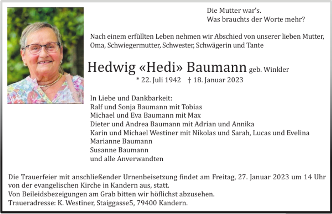 <p>Die Mutter war’s.<br />Was brauchts der Worte mehr?<br />Nach einem erfü llten Leben nehmen wir Abschied von unserer lieben Mutter,<br />Oma, Schwiegermutter, Schwester, Schwä gerin und Tante</p><p>Hedwig «Hedi» Baumann geb. Winkler<br />* 22. Juli 1942 † 18. Januar 2023<br />In Liebe und Dankbarkeit:<br />Ralf und Sonja Baumann mit Tobias<br />Michael und Eva Baumann mit Max<br />Dieter und Andrea Baumann mit Adrian und Annika<br />Karin und Michael Westiner mit Nikolas und Sarah, Lucas und Evelina<br />Marianne Baumann<br />Susanne Baumann<br />und alle Anverwandten<br />Die Trauerfeier mit anschließender Urnenbeisetzung findet am Freitag, 27. Januar 2023 um 14 Uhr<br />von der evangelischen Kirche in Kandern aus, statt.<br />Von Beileidsbezeigungen am Grab bitten wir hö flichst abzusehen.<br />Traueradresse: K. Westiner, Staiggasse5, 79400 Kandern.</p>