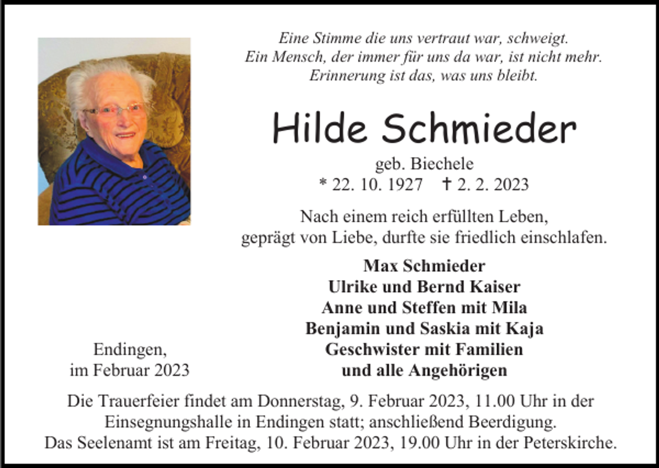 <p>Eine Stimme die uns vertraut war, schweigt.<br />Ein Mensch, der immer für uns da war, ist nicht mehr.<br />Erinnerung ist das, was uns bleibt.</p><p>Hilde Schmieder<br />geb. Biechele<br />* 22. 10. 1927 2. 2. 2023<br />Nach einem reich erfüllten Leben,<br />geprägt von Liebe, durfte sie friedlich einschlafen.</p><p>Endingen,<br />im Februar 2023</p><p>Max Schmieder<br />Ulrike und Bernd Kaiser<br />Anne und Steffen mit Mila<br />Benjamin und Saskia mit Kaja<br />Geschwister mit Familien<br />und alle Angehörigen</p><p>Die Trauerfeier findet am Donnerstag, 9. Februar 2023, 11.00 Uhr in der<br />Einsegnungshalle in Endingen statt; anschließend Beerdigung.<br />Das Seelenamt ist am Freitag, 10. Februar 2023, 19.00 Uhr in der Peterskirche.</p>