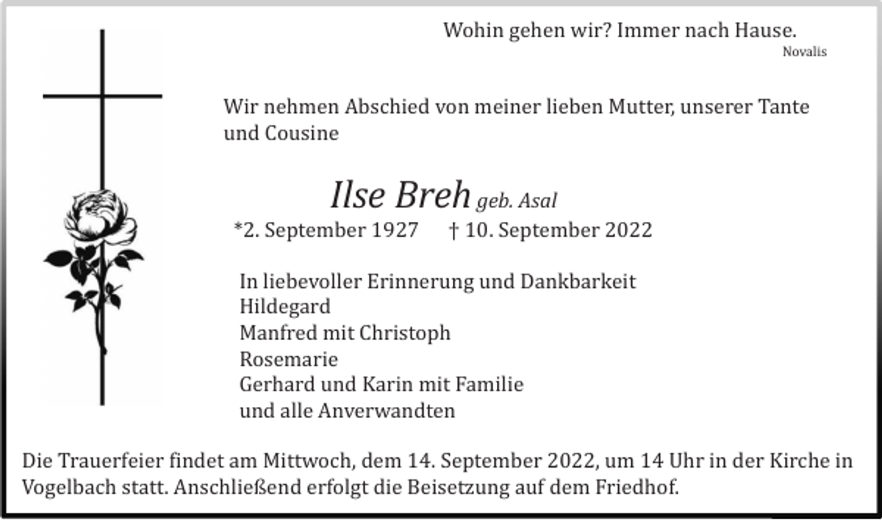 <p>Wohin gehen wir? Immer nach Hause.<br />Novalis</p><p>Wir nehmen Abschied von meiner lieben Mutter, unserer Tante<br />und Cousine</p><p>Ilse Breh geb. Asal<br />*2. September 1927</p><p>† 10. September 2022</p><p>In liebevoller Erinnerung und Dankbarkeit<br />Hildegard<br />Manfred mit Christoph<br />Rosemarie<br />Gerhard und Karin mit Familie<br />und alle Anverwandten<br />Die Trauerfeier findet am Mittwoch, dem 14. September 2022, um 14 Uhr in der Kirche in<br />Vogelbach statt. Anschließend erfolgt die Beisetzung auf dem Friedhof.</p>