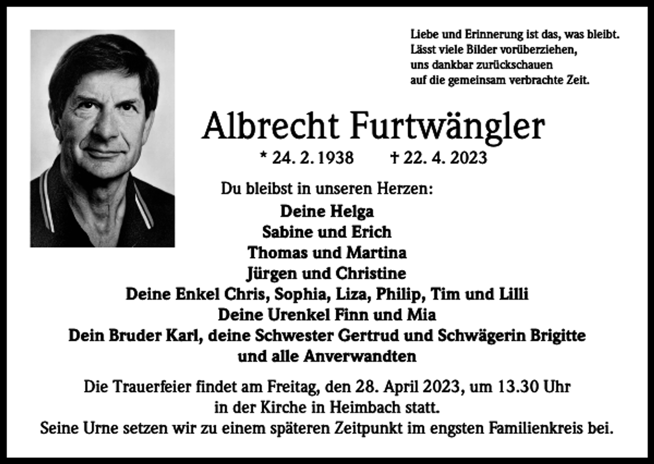 <p>Liebe und Erinnerung ist das, was bleibt.<br />Lässt viele Bilder vorüberziehen,<br />uns dankbar zurückschauen<br />auf die gemeinsam verbrachte Zeit.</p><p>Albrecht Furtwängler<br />* 24. 2. 1938 † 22. 4. 2023</p><p>Du bleibst in unseren Herzen:<br />Deine Helga<br />Sabine und Erich<br />Thomas und Martina<br />Jürgen und Christine<br />Deine Enkel Chris, Sophia, Liza, Philip, Tim und Lilli<br />Deine Urenkel Finn und Mia<br />Dein Bruder Karl, deine Schwester Gertrud und Schwägerin Brigitte<br />und alle Anverwandten<br />Die Trauerfeier findet am Freitag, den 28. April 2023, um 13.30 Uhr<br />in der Kirche in Heimbach statt.<br />Seine Urne setzen wir zu einem späteren Zeitpunkt im engsten Familienkreis bei.</p>