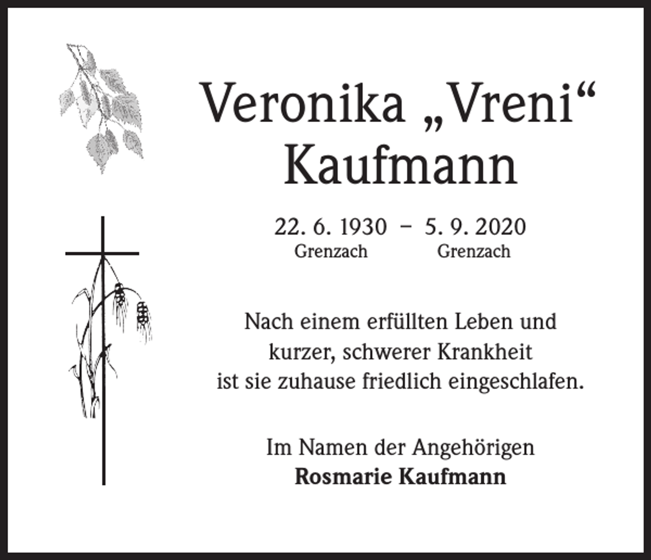 <p>Veronika „Vreni“<br />Kaufmann<br />22. 6. 1930 – 5. 9. 2020<br />Grenzach</p><p>Grenzach</p><p>Nach einem erfüllten Leben und<br />kurzer, schwerer Krankheit<br />ist sie zuhause friedlich eingeschlafen.<br />Im Namen der Angehörigen<br />Rosmarie Kaufmann</p>