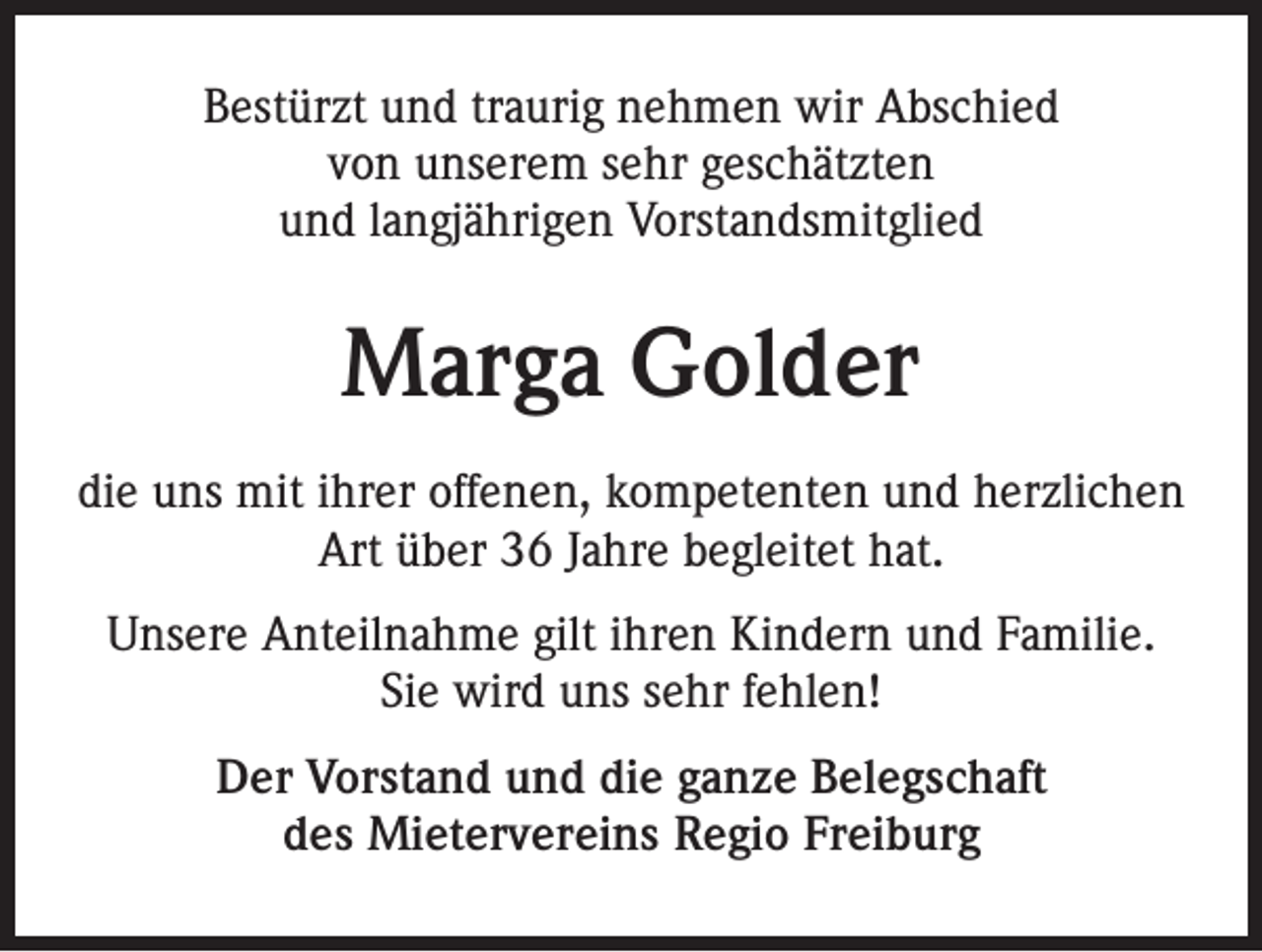 <p>Bestürzt und traurig nehmen wir Abschied<br />von unserem sehr geschätzten<br />und langjährigen Vorstandsmitglied</p><p>Marga Golder<br />die uns mit ihrer offenen, kompetenten und herzlichen<br />Art über 36 Jahre begleitet hat.<br />Unsere Anteilnahme gilt ihren Kindern und Familie.<br />Sie wird uns sehr fehlen!<br />Der Vorstand und die ganze Belegschaft<br />des Mietervereins Regio Freiburg</p>