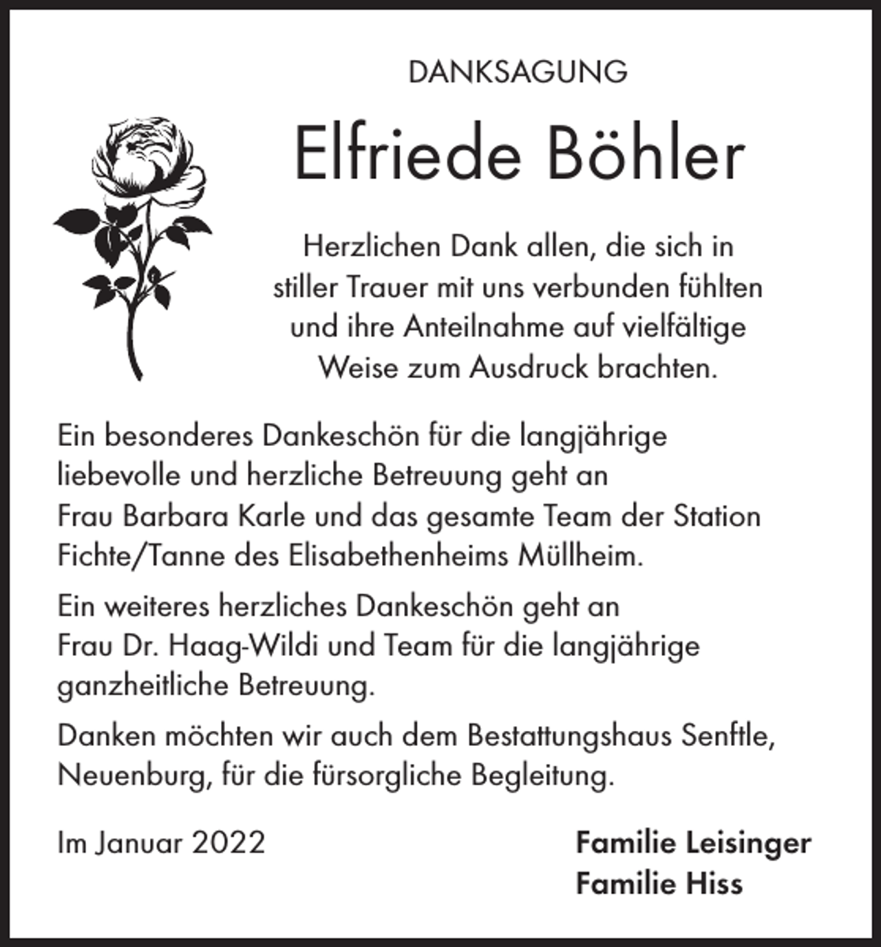 <p>DANKSAGUNG</p><p>Elfriede Böhler<br />Herzlichen Dank allen, die sich in<br />stiller Trauer mit uns verbunden fühlten<br />und ihre Anteilnahme auf vielfältige<br />Weise zum Ausdruck brachten.<br />Ein besonderes Dankeschön für die langjährige<br />liebevolle und herzliche Betreuung geht an<br />Frau Barbara Karle und das gesamte Team der Station<br />Fichte/Tanne des Elisabethenheims Müllheim.<br />Ein weiteres herzliches Dankeschön geht an<br />Frau Dr. Haag-Wildi und Team für die langjährige<br />ganzheitliche Betreuung.<br />Danken möchten wir auch dem Bestattungshaus Senftle,<br />Neuenburg, für die fürsorgliche Begleitung.<br />Im Januar 2022</p><p>Familie Leisinger<br />Familie Hiss</p>