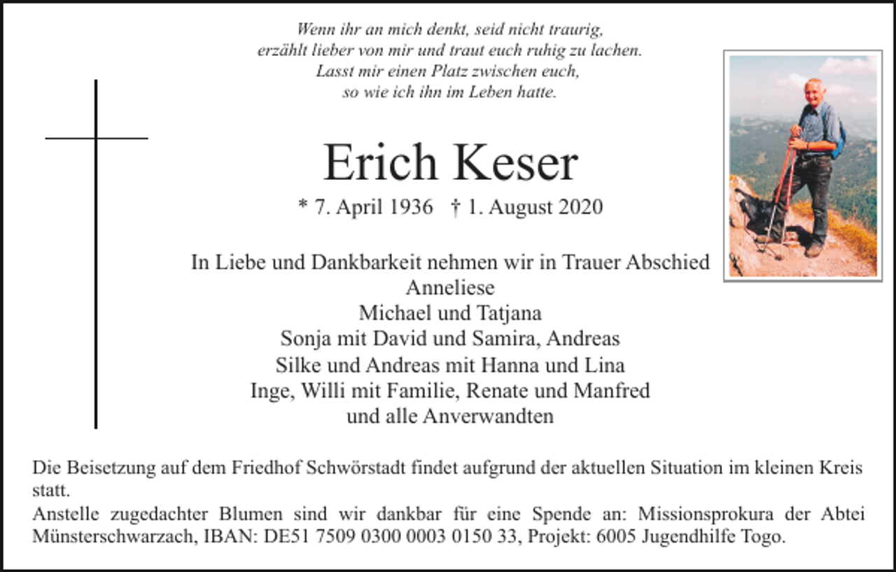<p>Wenn ihr an mich denkt, seid nicht traurig,<br />erzählt lieber von mir und traut euch ruhig zu lachen.<br />Lasst mir einen Platz zwischen euch,<br />so wie ich ihn im Leben hatte.</p><p>Erich Keser<br />* 7. April 1936 † 1. August 2020<br />In Liebe und Dankbarkeit nehmen wir in Trauer Abschied<br />Anneliese<br />Michael und Tatjana<br />Sonja mit David und Samira, Andreas<br />Silke und Andreas mit Hanna und Lina<br />Inge, Willi mit Familie, Renate und Manfred<br />und alle Anverwandten<br />Die Beisetzung auf dem Friedhof Schwörstadt findet aufgrund der aktuellen Situation im kleinen Kreis<br />statt.<br />Anstelle zugedachter Blumen sind wir dankbar für eine Spende an: Missionsprokura der Abtei<br />Münsterschwarzach, IBAN: DE51 7509 0303 0150 33, Projekt: 6005 Jugendhilfe Togo.</p>