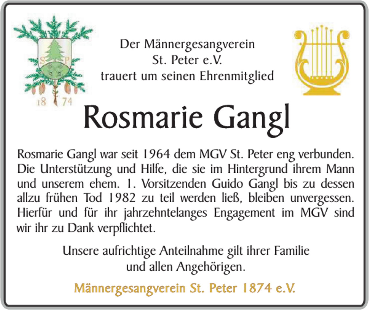 <p>Der Männergesangverein<br />St. Peter e.V.<br />trauert um seinen Ehrenmitglied</p><p>Rosmarie Gangl<br />Rosmarie Gangl war seit 1964 dem MGV St. Peter eng verbunden.<br />Die Unterstützung und Hilfe, die sie im Hintergrund ihrem Mann<br />und unserem ehem. 1. Vorsitzenden Guido Gangl bis zu dessen<br />allzu frühen Tod 1982 zu teil werden ließ, bleiben unvergessen.<br />Hierfür und für ihr jahrzehntelanges Engagement im MGV sind<br />wir ihr zu Dank verpflichtet.<br />Unsere aufrichtige Anteilnahme gilt ihrer Familie<br />und allen Angehörigen.<br />Männergesangverein St. Peter 1874 e.V.</p>