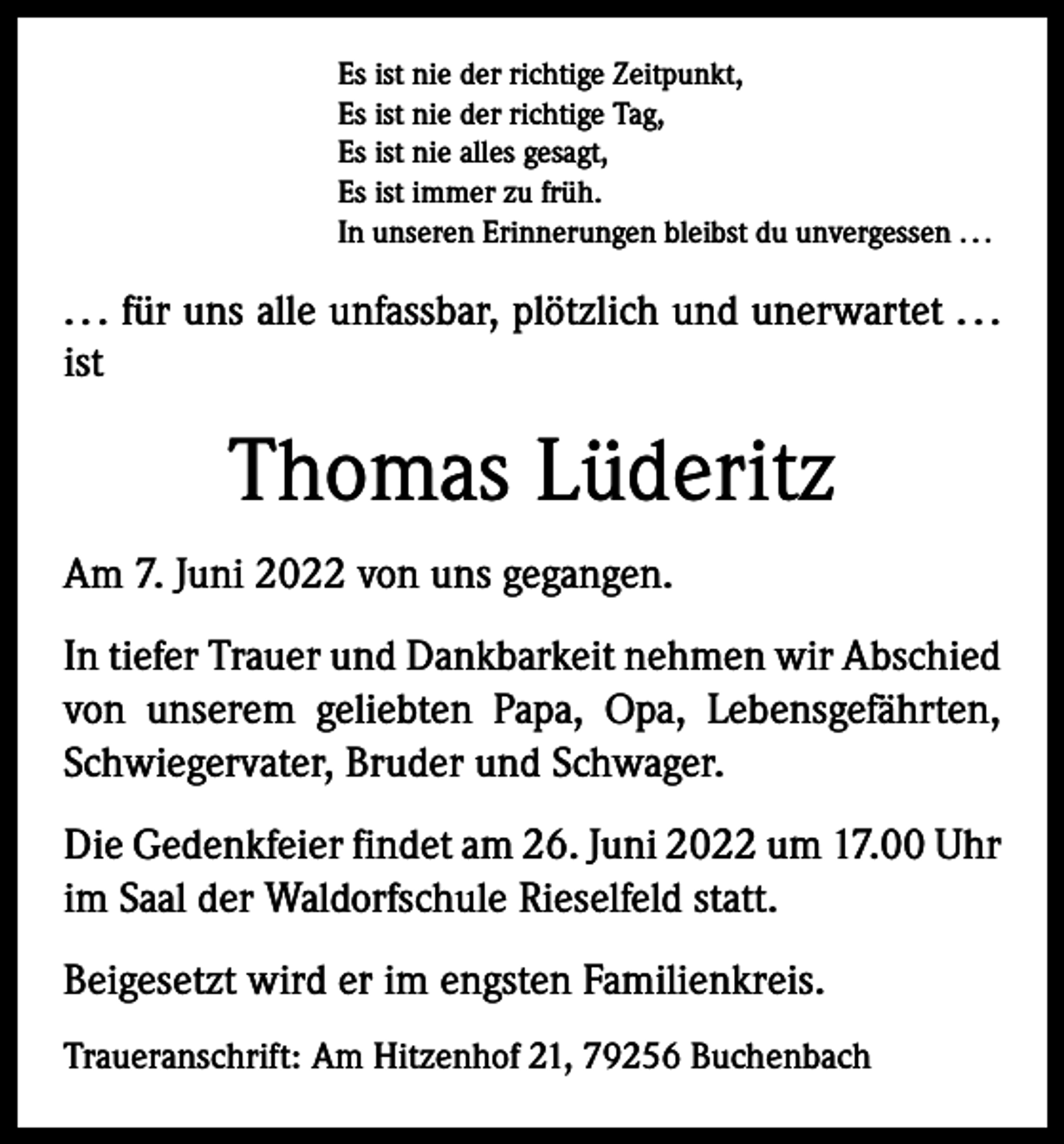 <p>Es ist nie der richtige Zeitpunkt,<br />Es ist nie der richtige Tag,<br />Es ist nie alles gesagt,<br />Es ist immer zu früh.<br />In unseren Erinnerungen bleibst du unvergessen . . .</p><p>. . . für uns alle unfassbar, plötzlich und unerwartet . . .<br />ist</p><p>Thomas Lüderitz<br />Am 7. Juni 2022 von uns gegangen.<br />In tiefer Trauer und Dankbarkeit nehmen wir Abschied<br />von unserem geliebten Papa, Opa, Lebensgefährten,<br />Schwiegervater, Bruder und Schwager.<br />Die Gedenkfeier findet am 26. Juni 2022 um 17.00 Uhr<br />im Saal der Waldorfschule Rieselfeld statt.<br />Beigesetzt wird er im engsten Familienkreis.<br />Traueranschrift: Am Hitzenhof 21, 79256 Buchenbach</p>