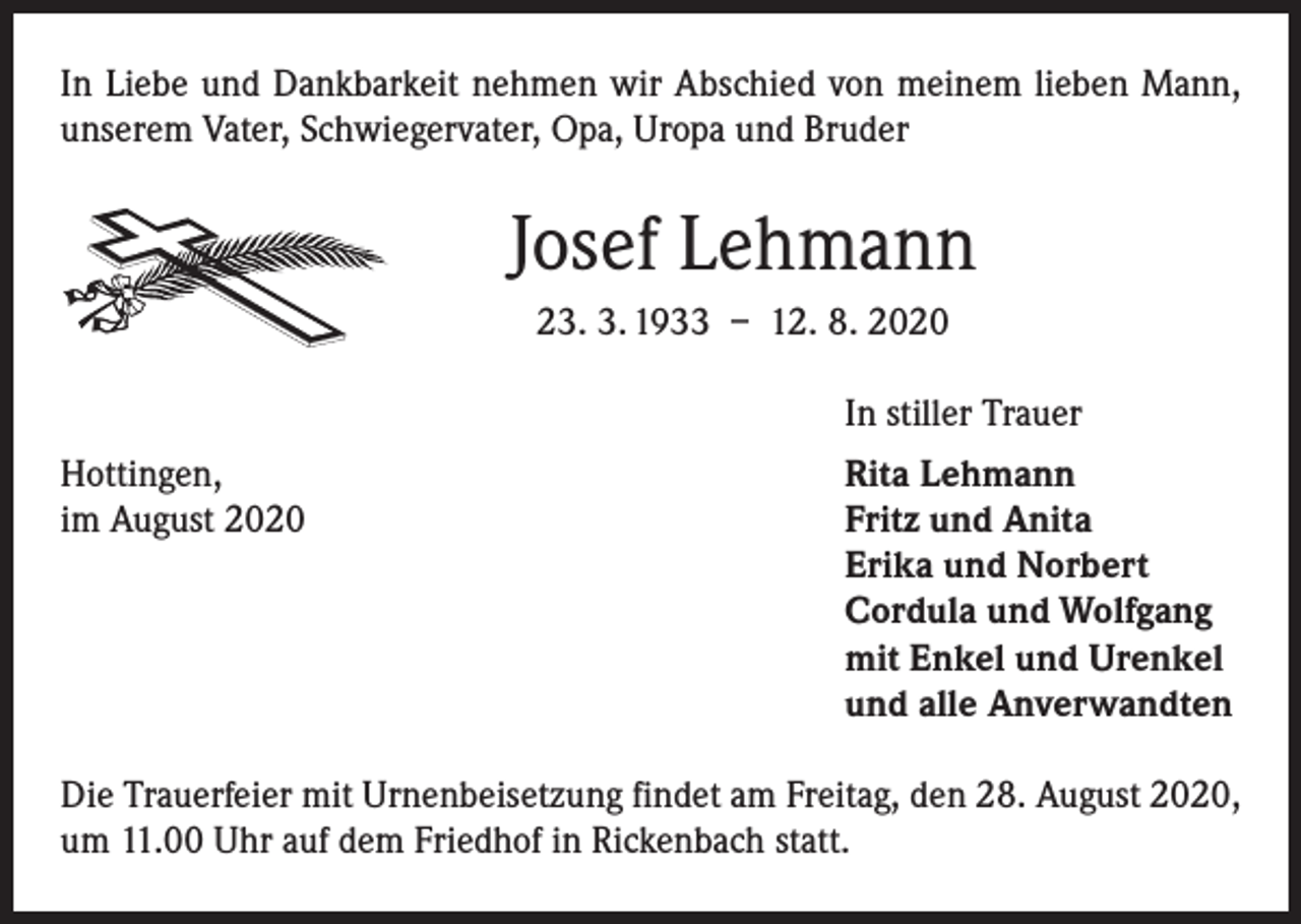 <p>In Liebe und Dankbarkeit nehmen wir Abschied von ­meinem lieben Mann,<br />unserem Vater, Schwiegervater, Opa, Uropa und Bruder</p><p>Josef Lehmann<br />23. 3. 1933 – 12. 8. 2020</p><p>In stiller Trauer</p><p>Hottingen,<br />im August 2020</p><p>Rita Lehmann<br />Fritz und Anita<br />Erika und Norbert<br />Cordula und Wolfgang<br />mit Enkel und Urenkel<br />und alle Anverwandten</p><p>Die Trauerfeier mit Urnenbeisetzung findet am Freitag, den 28. August 2020,<br />um 11.00 Uhr auf dem Friedhof in Rickenbach statt.</p>