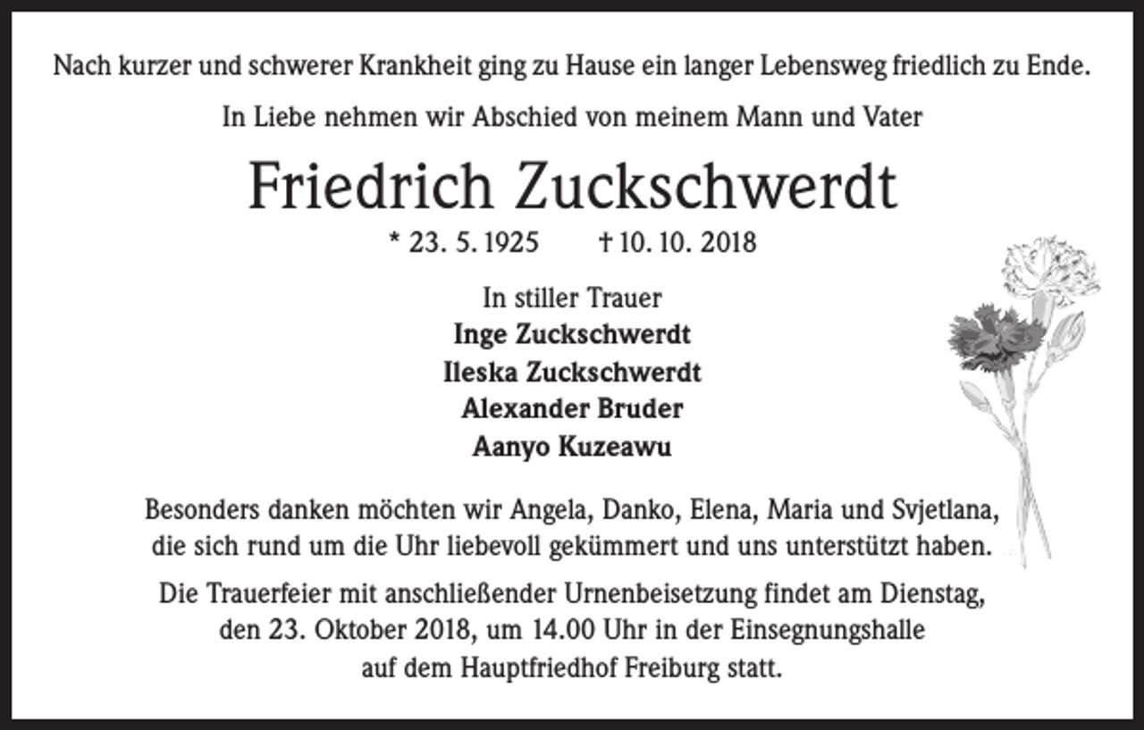<p>Nach kurzer und schwerer Krankheit ging zu Hause ein langer Lebensweg friedlich zu Ende.<br />In Liebe nehmen wir Abschied von meinem Mann und Vater</p><p>Friedrich Zuckschwerdt<br />* 23. 5. 1925 † 10. 10. 2018<br />In stiller Trauer<br />Inge Zuckschwerdt<br />Ileska Zuckschwerdt<br />Alexander Bruder<br />Aanyo Kuzeawu<br />Besonders danken möchten wir Angela, Danko, Elena, Maria und Svjetlana,<br />die sich rund um die Uhr liebevoll gekümmert und uns unterstützt haben.<br />Die Trauerfeier mit anschließender Urnenbeisetzung findet am Dienstag,<br />den 23. Oktober 2018, um 14.00 Uhr in der Einsegnungshalle<br />auf dem Hauptfriedhof Freiburg statt.</p>