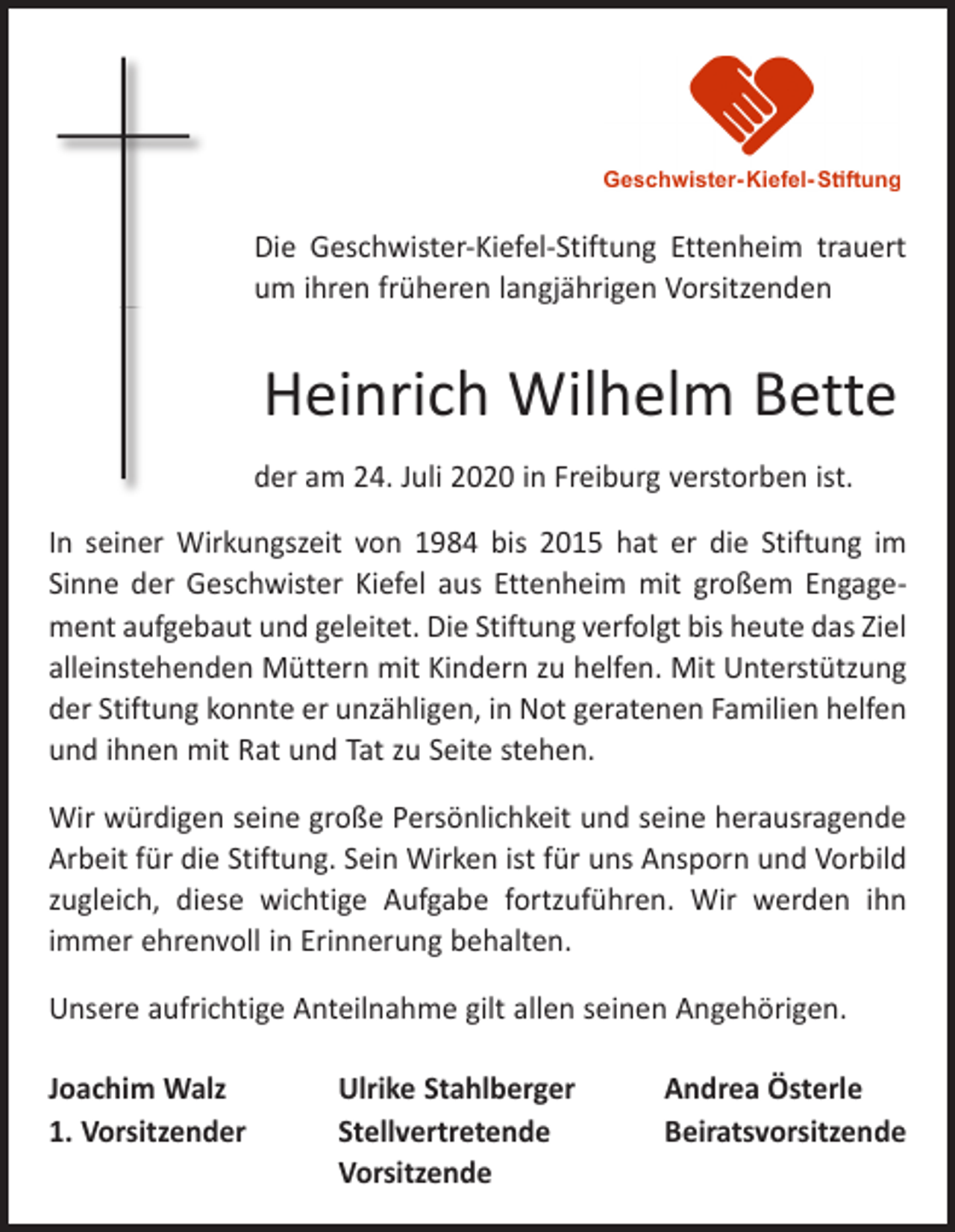 <p>Die Geschwister-Kiefel-Stiftung Ettenheim trauert<br />um ihren früheren langjährigen Vorsitzenden</p><p>Heinrich Wilhelm Bette<br />der am 24. Juli 2020 in Freiburg verstorben ist.<br />In seiner Wirkungszeit von 1984 bis 2015 hat er die Stiftung im<br />Sinne der Geschwister Kiefel aus Ettenheim mit großem Engagement aufgebaut und geleitet. Die Stiftung verfolgt bis heute das Ziel<br />alleinstehenden Müttern mit Kindern zu helfen. Mit Unterstützung<br />der Stiftung konnte er unzähligen, in Not geratenen Familien helfen<br />und ihnen mit Rat und Tat zu Seite stehen.<br />Wir würdigen seine große Persönlichkeit und seine herausragende<br />Arbeit für die Stiftung. Sein Wirken ist für uns Ansporn und Vorbild<br />zugleich, diese wichtige Aufgabe fortzuführen. Wir werden ihn<br />immer ehrenvoll in Erinnerung behalten.<br />Unsere aufrichtige Anteilnahme gilt allen seinen Angehörigen.<br />Joachim Walz<br />Ulrike Stahlberger<br />1. Vorsitzender<br />Stellvertretende<br />Vorsitzende</p><p>Andrea Österle<br />Beiratsvorsitzende</p>