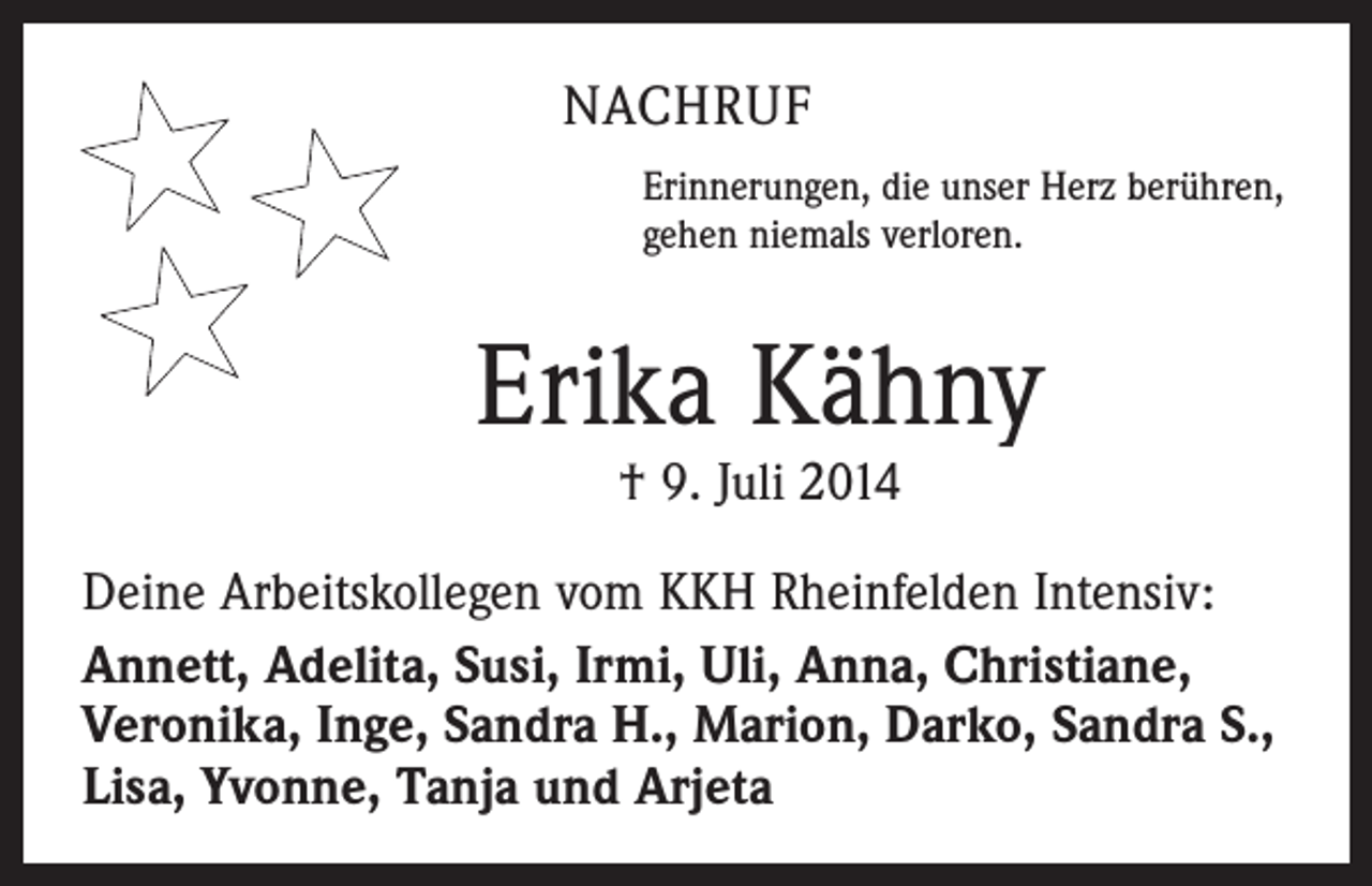 <p>NACHRUF<br />Erinnerungen, die unser Herz berühren,<br />gehen niemals verloren.</p><p>Erika Kähny<br />† 9. Juli 2014</p><p>Deine Arbeitskollegen vom KKH Rheinfelden Intensiv:<br />Annett, Adelita, Susi, Irmi, Uli, Anna, Christiane,<br />Veronika, Inge, Sandra H., Marion, Darko, Sandra S.,<br />Lisa, Yvonne, Tanja und Arjeta</p>