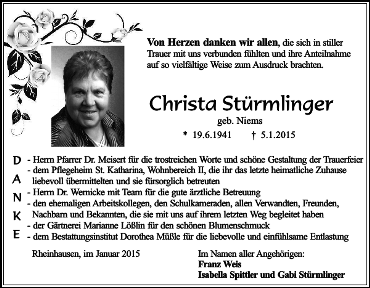<p>Von Herzen danken wir allen, die sich in stiller<br />Trauer mit uns verbunden fühlten und ihre Anteilnahme<br />auf so vielfältige Weise zum Ausdruck brachten.</p><p>Christa Stürmlinger<br />geb. Niems<br />* 19.6.1941<br />† 5.1.2015</p><p>D - Herrn Pfarrer Dr. Meisert für die trostreichen Worte und schöne Gestaltung der Trauerfeier<br />- dem Pflegeheim St. Katharina, Wohnbereich II, die ihr das letzte heimatliche Zuhause</p><p>A liebevoll übermittelten und sie fürsorglich betreuten<br />- Herrn Dr. Wernicke mit Team für die gute ärztliche Betreuung<br />N - den ehemaligen Arbeitskollegen, den Schulkameraden, allen Verwandten, Freunden,<br />K<br />E</p><p>Nachbarn und Bekannten, die sie mit uns auf ihrem letzten Weg begleitet haben<br />- der Gärtnerei Marianne Lößlin für den schönen Blumenschmuck<br />- dem Bestattungsinstitut Dorothea Müßle für die liebevolle und einfühlsame Entlastung<br />Rheinhausen, im Januar 2015</p><p>Im Namen aller Angehörigen:<br />Franz Weis<br />Isabella Spittler und Gabi Stürmlinger</p>