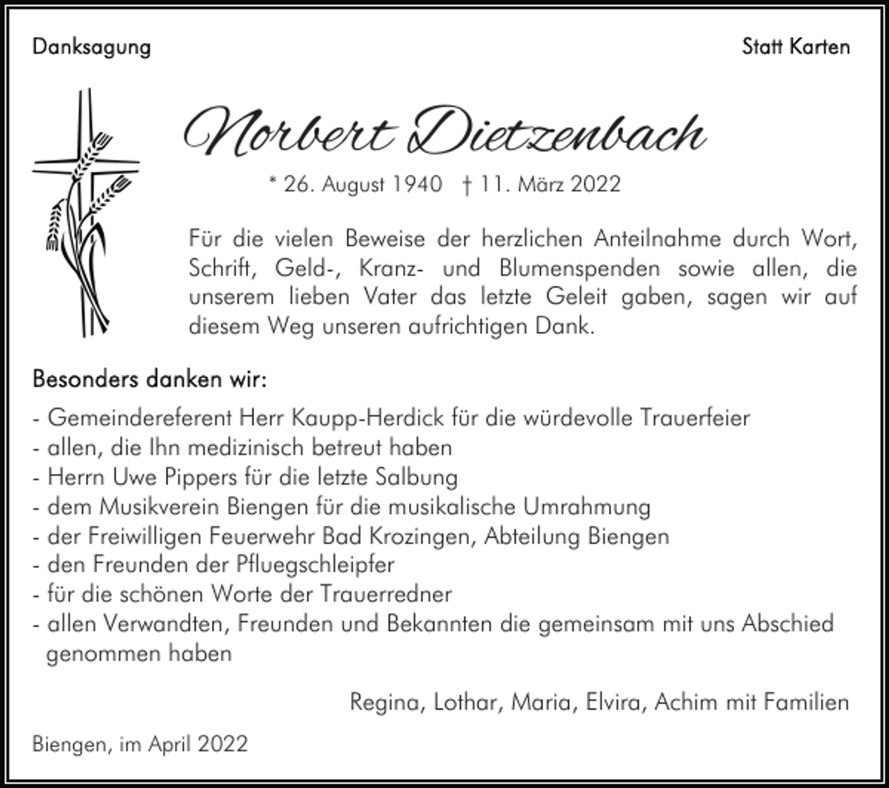 <p>Norbert Dietzenbach<br />* 26. August 1940 † 11. März 2022</p><p>Für die vielen Beweise der herzlichen Anteilnahme durch Wort,<br />Schrift, Geld-, Kranz- und Blumenspenden sowie allen, die<br />unserem lieben Vater das letzte Geleit gaben, sagen wir auf<br />diesem Weg unseren aufrichtigen Dank.</p><p>- Gemeindereferent Herr Kaupp-Herdick für die würdevolle Trauerfeier<br />- allen, die Ihn medizinisch betreut haben<br />- Herrn Uwe Pippers für die letzte Salbung<br />- dem Musikverein Biengen für die musikalische Umrahmung<br />- der Freiwilligen Feuerwehr Bad Krozingen, Abteilung Biengen<br />- den Freunden der Pfluegschleipfer<br />- für die schönen Worte der Trauerredner<br />- allen Verwandten, Freunden und Bekannten die gemeinsam mit uns Abschied<br />genommen haben<br />Regina, Lothar, Maria, Elvira, Achim mit Familien<br />Biengen, im April 2022</p>