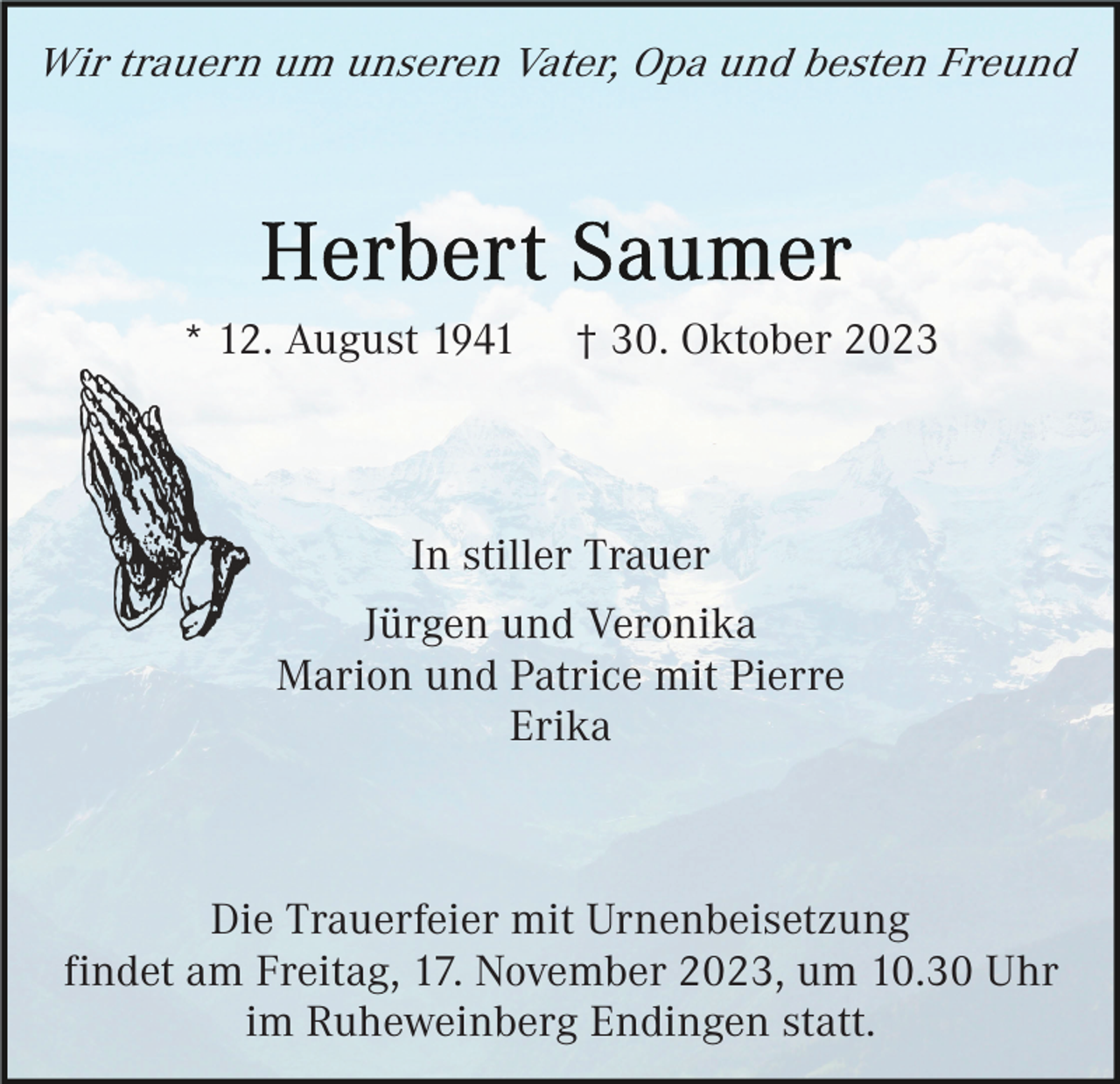 <p>Wir trauern um unseren Vater, Opa und besten Freund</p><p>* 12. August 1941</p><p>† 30. Oktober 2023</p><p>In stiller Trauer<br />Jürgen und Veronika<br />Marion und Patrice mit Pierre<br />Erika</p><p>Die Trauerfeier mit Urnenbeisetzung<br />findet am Freitag, 17. November 2023, um 10.30 Uhr<br />im Ruheweinberg Endingen statt.</p>