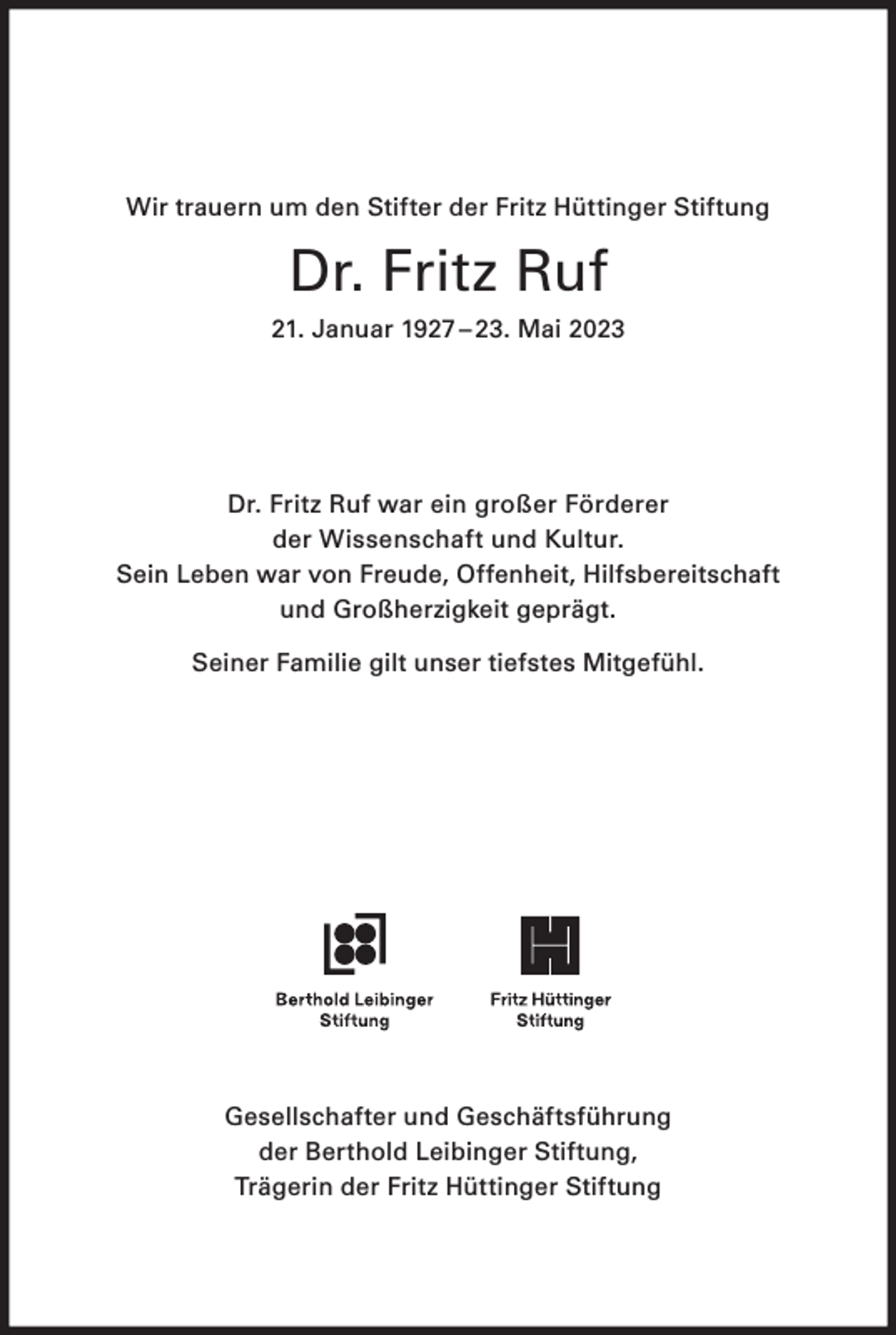 <p>Wir trauern um den Stifter der Fritz Hüttinger Stiftung</p><p>Dr. Fritz Ruf<br />21. Januar 1927 – 23. Mai 2023</p><p>Dr. Fritz Ruf war ein großer Förderer<br />der Wissenschaft und Kultur.<br />Sein Leben war von Freude, Offenheit, Hilfsbereitschaft<br />und Großherzigkeit geprägt.<br />Seiner Familie gilt unser tiefstes Mitgefühl.</p><p>Gesellschafter und Geschäftsführung<br />der Berthold Leibinger Stiftung,<br />Trägerin der Fritz Hüttinger Stiftung</p>