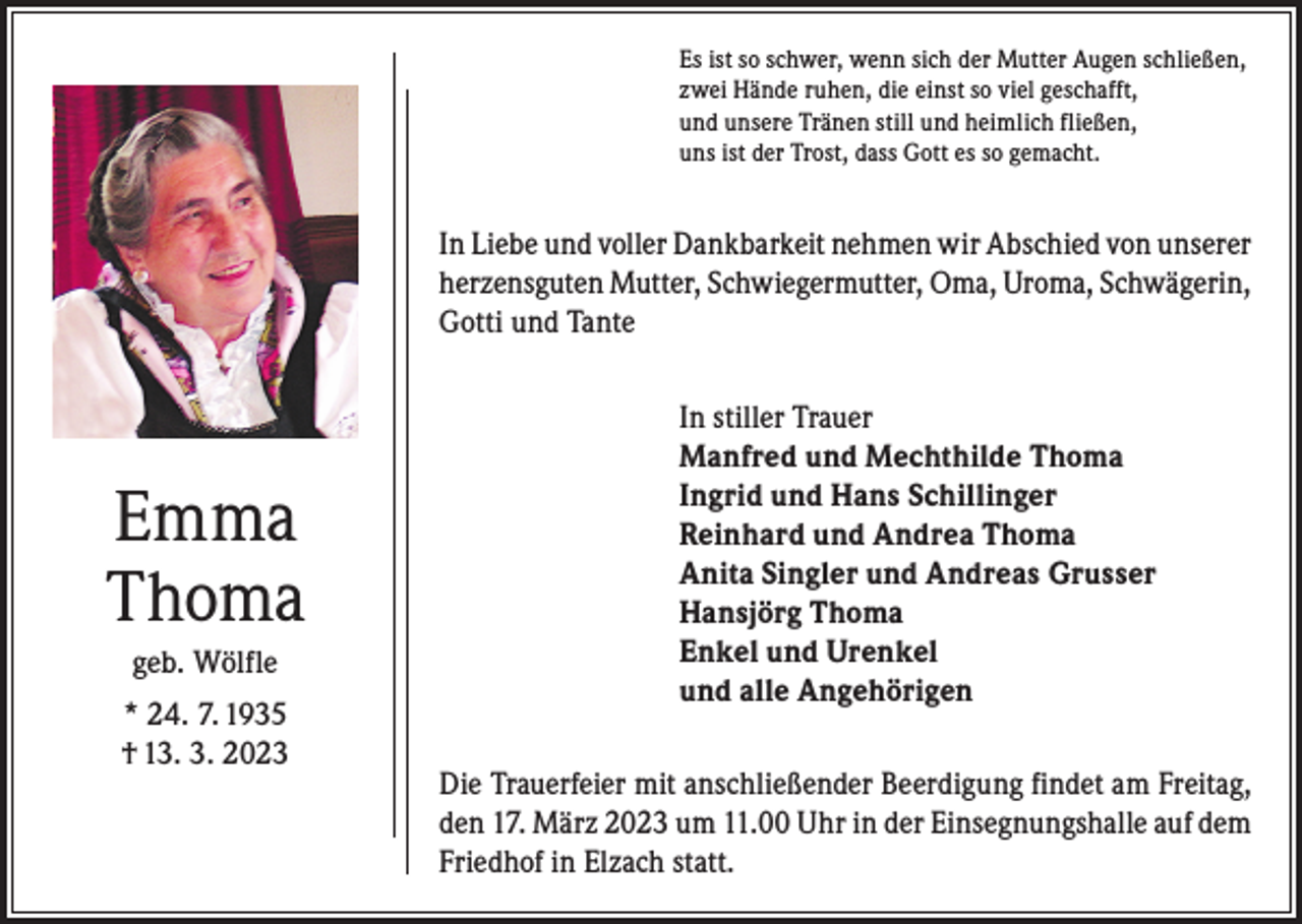 <p>Es ist so schwer, wenn sich der Mutter Augen schließen,<br />zwei Hände ruhen, die einst so viel geschafft,<br />und unsere Tränen still und heimlich fließen,<br />uns ist der Trost, dass Gott es so gemacht.</p><p>In Liebe und voller Dankbarkeit nehmen wir Abschied von unserer<br />herzensguten Mutter, Schwiegermutter, Oma, Uroma, Schwägerin,<br />Gotti und Tante</p><p>Emma<br />Thoma<br />geb. Wölfle<br />* 24. 7. 1935<br />† 13. 3. 2023</p><p>In stiller Trauer<br />Manfred und Mechthilde Thoma<br />Ingrid und Hans Schillinger<br />Reinhard und Andrea Thoma<br />Anita Singler und Andreas Grusser<br />Hansjörg Thoma<br />Enkel und Urenkel<br />und alle Angehörigen<br />Die Trauerfeier mit anschließender Beerdigung findet am Freitag,<br />den 17. März 2023 um 11.00 Uhr in der Einsegnungshalle auf dem<br />Friedhof in Elzach statt.</p>