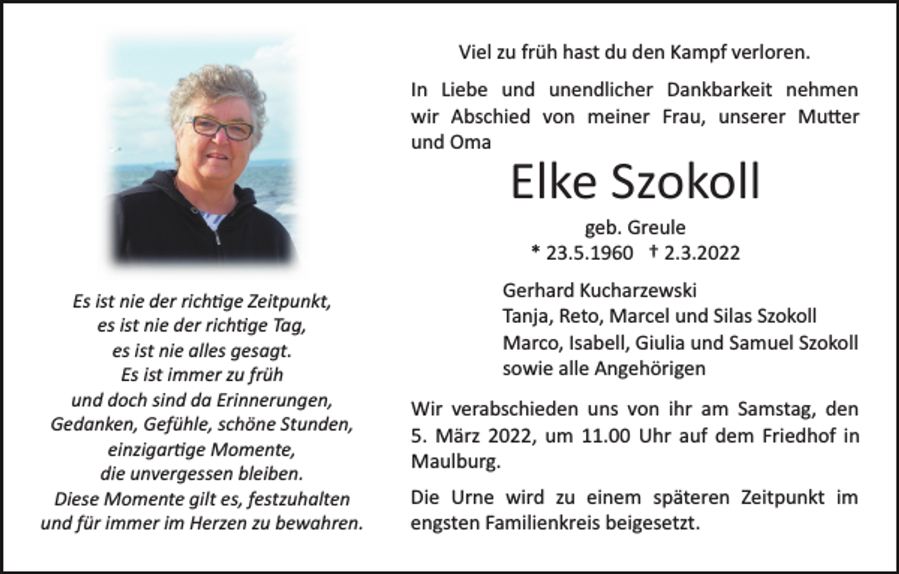 <p>Viel zu früh hast du den Kampf verloren.<br />In Liebe und unendlicher Dankbarkeit nehmen<br />wir Abschied von meiner Frau, unserer Mu�er<br />und Oma</p><p>Elke Szokoll<br />geb. Greule<br />* 23.5.1960 † 2.3.2022<br />Es ist nie der rich�ge Zeitpunkt,<br />es ist nie der rich�ge Tag,<br />es ist nie alles gesagt.<br />Es ist immer zu früh<br />und doch sind da Erinnerungen,<br />Gedanken, Gefühle, schöne Stunden,<br />einzigar�ge Momente,<br />die unvergessen bleiben.<br />Diese Momente gilt es, festzuhalten<br />und für immer im Herzen zu bewahren.</p><p>Gerhard Kucharzewski<br />Tanja, Reto, Marcel und Silas Szokoll<br />Marco, Isabell, Giulia und Samuel Szokoll<br />sowie alle Angehörigen<br />Wir verabschieden uns von ihr am Samstag, den<br />5. März 2022, um 11.00 Uhr auf dem Friedhof in<br />Maulburg.<br />Die Urne wird zu einem späteren Zeitpunkt im<br />engsten Familienkreis beigesetzt.</p>