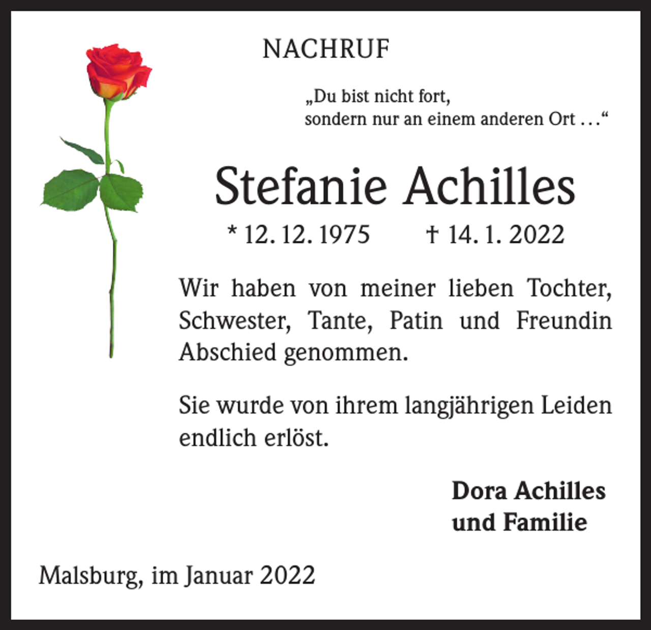 <p>NACHRUF<br />„Du bist nicht fort,<br />sondern nur an einem anderen Ort . . .“</p><p>Stefanie Achilles<br />* 12. 12. 1975 † 14. 1. 2022<br />Wir haben von meiner lieben Tochter,<br />Schwester, Tante, Patin und Freundin<br />Abschied genommen.<br />Sie wurde von ihrem langjährigen Leiden<br />endlich erlöst.<br />Dora Achilles<br />und Familie<br />Malsburg, im Januar 2022</p>