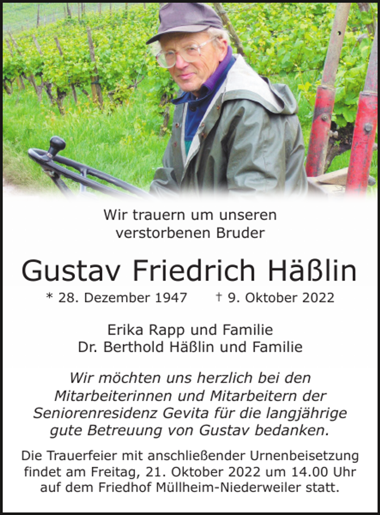 <p>Wir trauern um unseren<br />verstorbenen Bruder</p><p>Gustav Friedrich Häßlin<br />* 28. Dezember 1947</p><p>† 9. Oktober 2022</p><p>Erika Rapp und Familie<br />Dr. Berthold Häßlin und Familie<br />Wir möchten uns herzlich bei den<br />Mitarbeiterinnen und Mitarbeitern der<br />Seniorenresidenz Gevita für die langjährige<br />gute Betreuung von Gustav bedanken.<br />Die Trauerfeier mit anschließender Urnenbeisetzung<br />findet am Freitag, 21. Oktober 2022 um 14.00 Uhr<br />auf dem Friedhof Müllheim-Niederweiler statt.</p>
