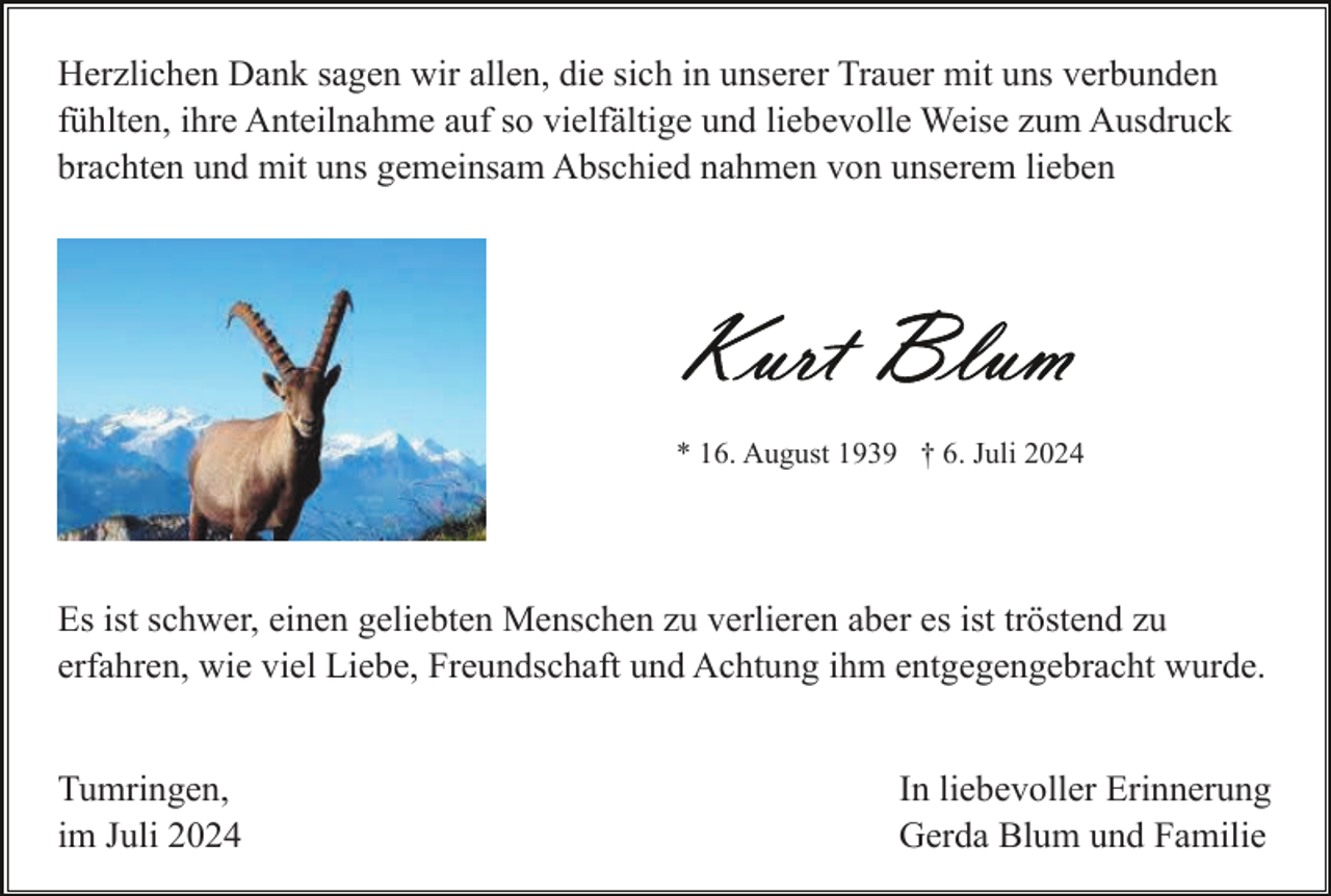 <p>Herzlichen Dank sagen wir allen, die sich in unserer Trauer mit uns verbunden<br />fühlten, ihre Anteilnahme auf so vielfältige und liebevolle Weise zum Ausdruck<br />brachten und mit uns gemeinsam Abschied nahmen von unserem lieben</p><p>* 16. August 1939 † 6. Juli 2024</p><p>Es ist schwer, einen geliebten Menschen zu verlieren aber es ist tröstend zu<br />erfahren, wie viel Liebe, Freundschaft und Achtung ihm entgegengebracht wurde.<br />Tumringen,<br />im Juli 2024</p><p>In liebevoller Erinnerung<br />Gerda Blum und Familie</p>