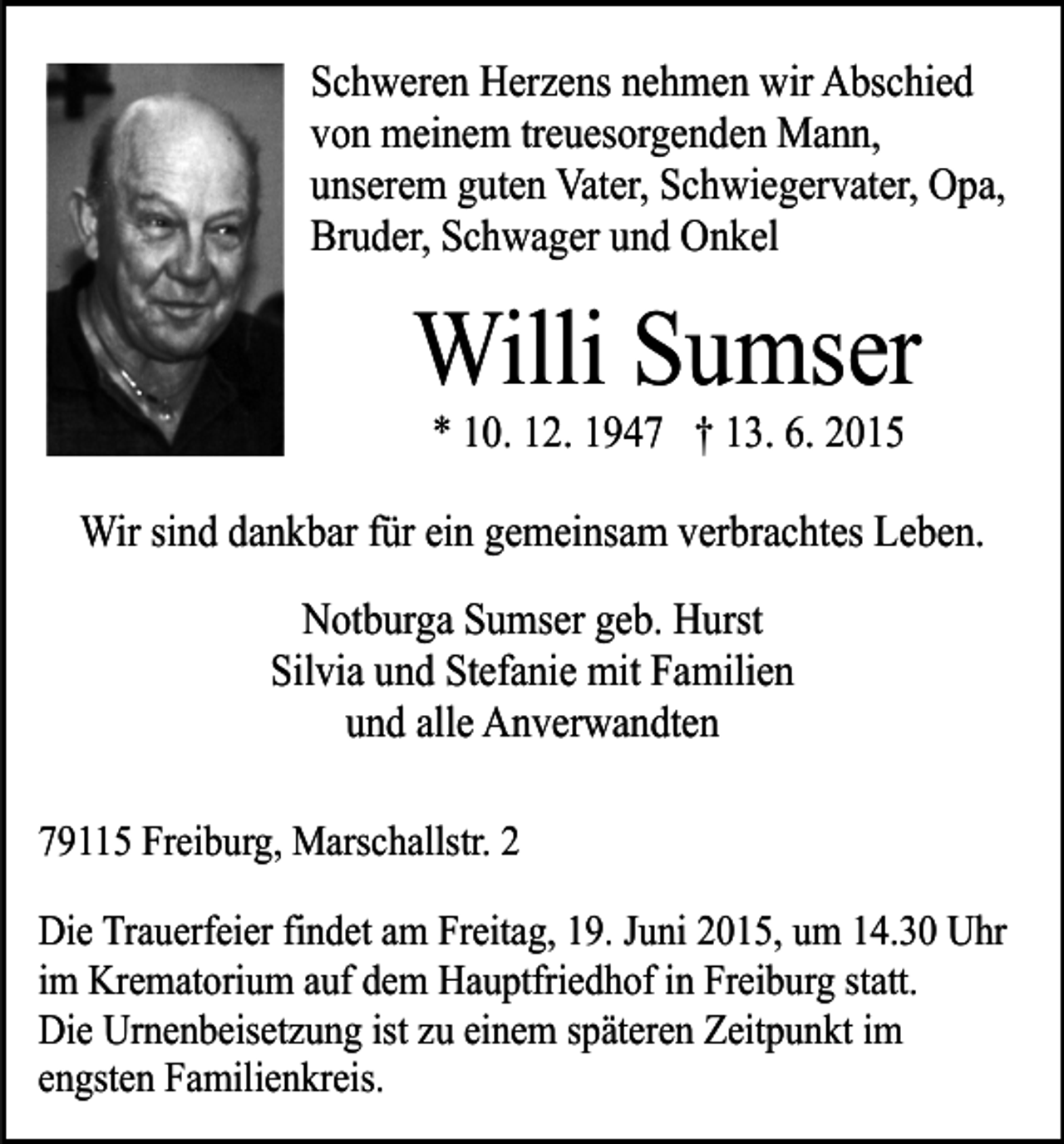 <p>Schweren Herzens nehmen wir Abschied<br />von meinem treuesorgenden Mann,<br />unserem guten Vater, Schwiegervater, Opa,<br />Bruder, Schwager und Onkel</p><p>Willi Sumser<br />* 10. 12. 1947 † 13. 6. 2015</p><p>Wir sind dankbar für ein gemeinsam verbrachtes Leben.<br />Notburga Sumser geb. Hurst<br />Silvia und Stefanie mit Familien<br />und alle Anverwandten<br />79115 Freiburg, Marschallstr. 2<br />Die Trauerfeier findet am Freitag, 19. Juni 2015, um 14.30 Uhr<br />im Krematorium auf dem Hauptfriedhof in Freiburg statt.<br />Die Urnenbeisetzung ist zu einem späteren Zeitpunkt im<br />engsten Familienkreis.</p>