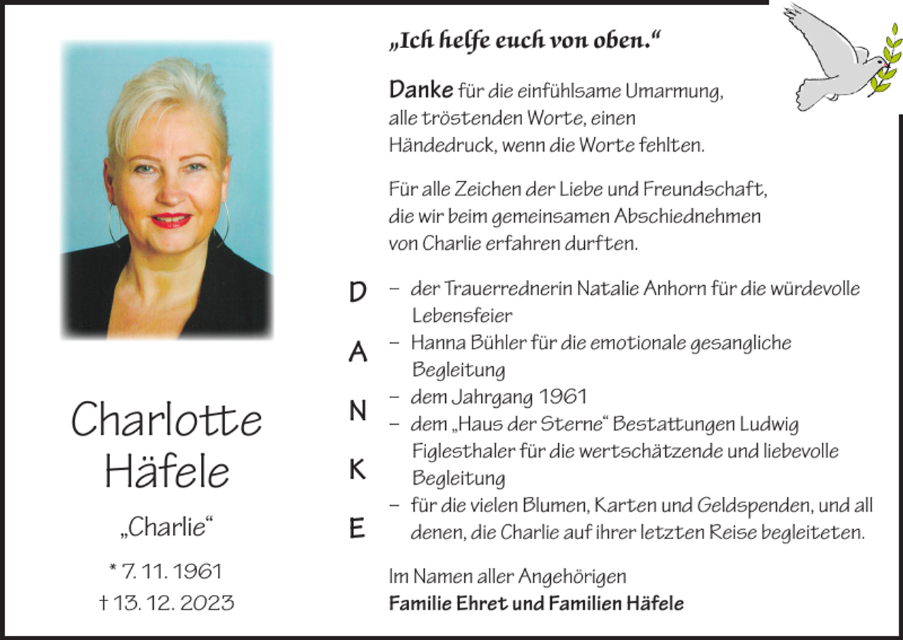 <p>„Ich helfe euch von oben.“</p><p>Danke für die einfühlsame Umarmung,<br />alle tröstenden Worte, einen<br />Händedruck, wenn die Worte fehlten.</p><p>Für alle Zeichen der Liebe und Freundschaft,<br />die wir beim gemeinsamen Abschiednehmen<br />von Charlie erfahren durften.</p><p>D<br />A</p><p>Charlotte<br />Häfele</p><p>N</p><p>„Charlie“</p><p>E</p><p>* 7. 11. 1961<br />† 13. 12. 2023</p><p>K</p><p>– der Trauerrednerin Natalie Anhorn für die würdevolle<br />Lebensfeier<br />– Hanna Bühler für die emotionale gesangliche<br />Begleitung<br />– dem Jahrgang 1961<br />– dem „Haus der Sterne“ Bestattungen Ludwig<br />Figlesthaler für die wertschätzende und liebevolle<br />Begleitung<br />– für die vielen Blumen, Karten und Geldspenden, und all<br />denen, die Charlie auf ihrer letzten Reise begleiteten.<br />Im Namen aller Angehörigen<br />Familie Ehret und Familien Häfele</p>