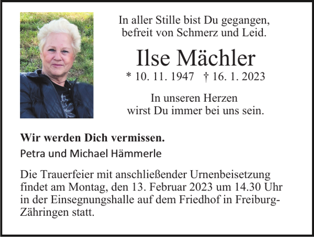 <p>In aller Stille bist Du gegangen,<br />befreit von Schmerz und Leid.</p><p>Ilse Mächler</p><p>* 10. 11. 1947 † 16. 1. 2023<br />In unseren Herzen<br />wirst Du immer bei uns sein.<br />Wir werden Dich vermissen.<br />Petra und Michael Hämmerle<br />Die Trauerfeier mit anschließender Urnenbeisetzung<br />findet am Montag, den 13. Februar 2023 um 14.30 Uhr<br />in der Einsegnungshalle auf dem Friedhof in FreiburgZähringen statt.</p>