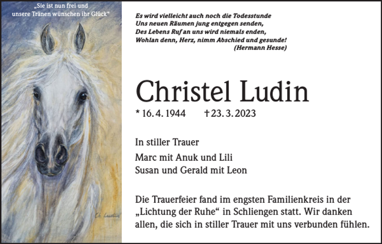 <p>„Sie ist nun frei und<br />unsere Tränen wünschen ihr Glück“</p><p>Es wird vielleicht auch noch die Todesstunde<br />Uns neuen Räumen jung entgegen senden,<br />Des Lebens Ruf an uns wird niemals enden,<br />Wohlan denn, Herz, nimm Abschied und gesunde!</p><p>(Hermann Hesse)</p><p>Christel Ludin<br />* 16. 4. 1944</p><p>† 23. 3. 2023</p><p>In stiller Trauer<br />Marc mit Anuk und Lili<br />Susan und Gerald mit Leon<br />Die Trauerfeier fand im engsten Familienkreis in der<br />„Lichtung der Ruhe“ in Schliengen statt. Wir danken<br />allen, die sich in stiller Trauer mit uns verbunden fühlen.</p>