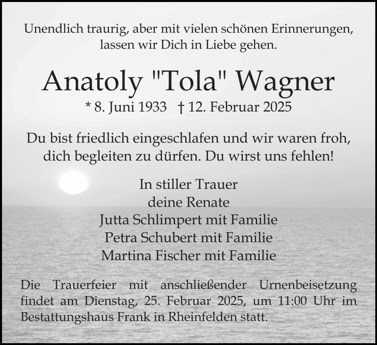 <p>Unendlich traurig, aber mit vielen schönen Erinnerungen,<br />lassen wir Dich in Liebe gehen.</p><p>Anatoly "Tola" Wagner<br />* 8. Juni 1933 † 12. Februar 2025</p><p>Du bist friedlich eingeschlafen und wir waren froh,<br />dich begleiten zu dürfen. Du wirst uns fehlen!<br />In stiller Trauer<br />deine Renate<br />Jutta Schlimpert mit Familie<br />Petra Schubert mit Familie<br />Martina Fischer mit Familie<br />Die Trauerfeier mit anschließender Urnenbeisetzung<br />findet am Dienstag, 25. Februar 2025, um 11:00 Uhr im<br />Bestattungshaus Frank in Rheinfelden statt.</p>