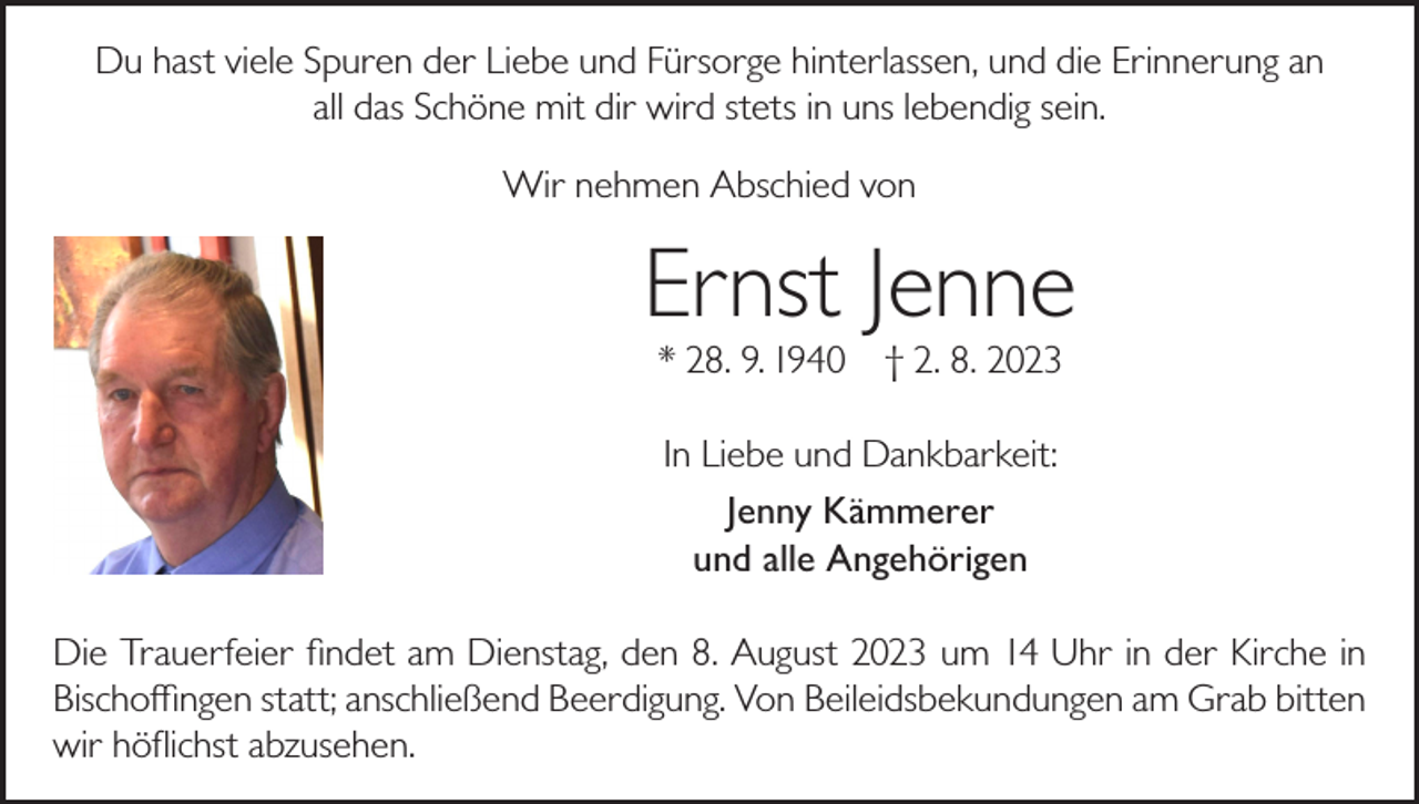 <p>Du hast viele Spuren der Liebe und Fürsorge hinterlassen, und die Erinnerung an<br />all das Schöne mit dir wird stets in uns lebendig sein.<br />Wir nehmen Abschied von</p><p>Ernst Jenne<br />* 28. 9. 1940</p><p>† 2. 8. 2023</p><p>In Liebe und Dankbarkeit:<br />Jenny Kämmerer<br />und alle Angehörigen<br />Die Trauerfeier findet am Dienstag, den 8. August 2023 um 14 Uhr in der Kirche in<br />Bischoffingen statt; anschließend Beerdigung. Von Beileidsbekundungen am Grab bitten<br />wir höflichst abzusehen.</p>