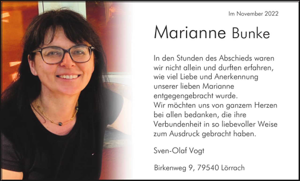 <p>Im November 2022</p><p>Marianne Bunke<br />In den Stunden des Abschieds waren<br />wir nicht allein und durften erfahren,<br />wie viel Liebe und Anerkennung<br />unserer lieben Marianne<br />entgegengebracht wurde.<br />Wir möchten uns von ganzem Herzen<br />bei allen bedanken, die ihre<br />Verbundenheit in so liebevoller Weise<br />zum Ausdruck gebracht haben.<br />Sven-Olaf Vogt<br />Birkenweg 9, 79540 Lörrach</p>
