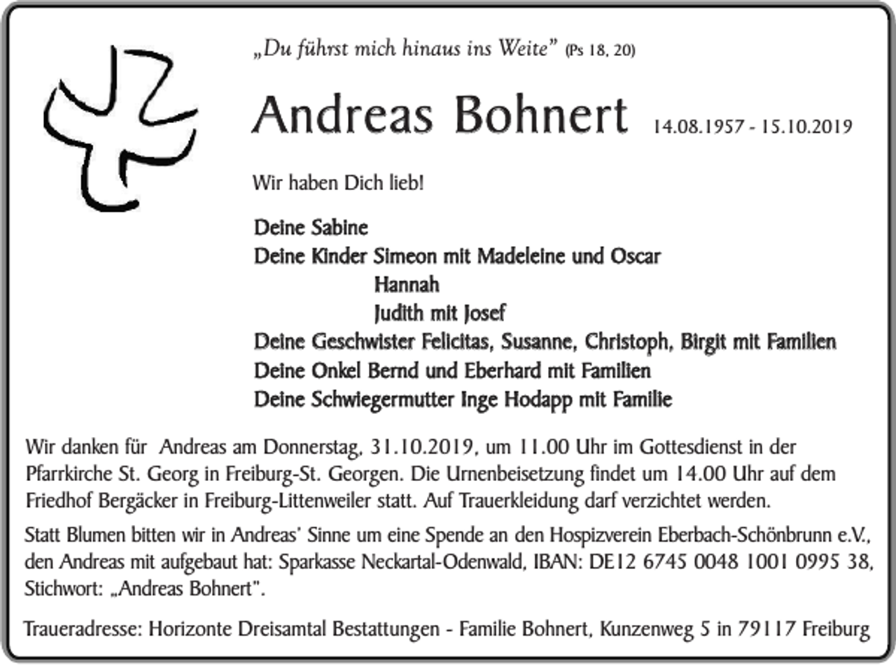 <p>„Du führst mich hinaus ins Weite”</p><p>(Ps 18, 20)</p><p>Andreas Bohnert</p><p>14.08.1957 - 15.10.2019</p><p>Wir haben Dich lieb!</p><p>Deine Sabine<br />Deine Kinder Simeon mit Madeleine und Oscar<br />Hannah<br />Judith mit Josef<br />Deine Geschwister Felicitas, Susanne, Christoph, Birgit mit Familien<br />Deine Onkel Bernd und Eberhard mit Familien<br />Deine Schwiegermutter Inge Hodapp mit Familie<br />Wir danken für Andreas am Donnerstag, 31.10.2019, um 11.00 Uhr im Gottesdienst in der<br />Pfarrkirche St. Georg in Freiburg-St. Georgen. Die Urnenbeisetzung findet um 14.00 Uhr auf dem<br />Friedhof Bergäcker in Freiburg-Littenweiler statt. Auf Trauerkleidung darf verzichtet werden.<br />Statt Blumen bitten wir in Andreas’ Sinne um eine Spende an den Hospizverein Eberbach-Schönbrunn e.V.,<br />den Andreas mit aufgebaut hat: Sparkasse Neckartal-Odenwald, IBAN: DE12 6745 0048 1001 0995 38,<br />Stichwort: „Andreas Bohnert”.<br />Traueradresse: Horizonte Dreisamtal Bestattungen - Familie Bohnert, Kunzenweg 5 in 79117 Freiburg</p>