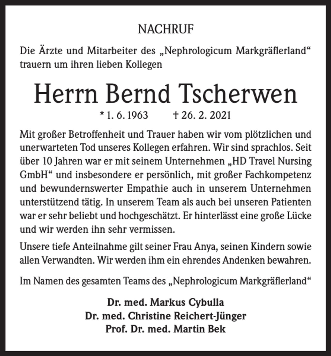 <p>NACHRUF<br />Die Ärzte und Mitarbeiter des „Nephrologicum Markgräflerland“<br />trauern um ihren lieben Kollegen</p><p>Herrn Bernd Tscherwen<br />* 1. 6. 1963</p><p>† 26. 2. 2021</p><p>Mit großer Betroffenheit und Trauer haben wir vom plötzlichen und<br />unerwarteten Tod unseres Kollegen erfahren. Wir sind sprachlos. Seit<br />über 10 Jahren war er mit seinem Unternehmen „HD Travel Nursing<br />GmbH“ und insbesondere er persönlich, mit großer Fachkompetenz<br />und bewundernswerter Empathie auch in unserem Unternehmen<br />unterstützend tätig. In unserem Team als auch bei unseren Patienten<br />war er sehr beliebt und hochgeschätzt. Er hinterlässt eine große Lücke<br />und wir werden ihn sehr vermissen.<br />Unsere tiefe Anteilnahme gilt seiner Frau Anya, seinen Kindern sowie<br />allen Verwandten. Wir werden ihm ein ehrendes Andenken bewahren.<br />Im Namen des gesamten Teams des „Nephrologicum Markgräflerland“<br />Dr. med. Markus Cybulla<br />Dr. med. Christine Reichert-Jünger<br />Prof. Dr. med. Martin Bek</p>