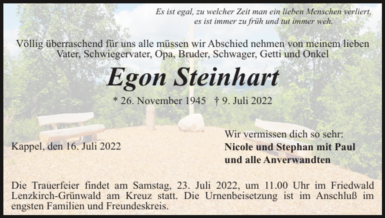 <p>Es ist egal, zu welcher Zeit man ein lieben Menschen verliert,<br />es ist immer zu früh und tut immer weh.</p><p>Völlig überraschend für uns alle müssen wir Abschied nehmen von meinem lieben<br />Vater, Schwiegervater, Opa, Bruder, Schwager, Getti und Onkel</p><p>Egon Steinhart<br />* 26. November 1945 † 9. Juli 2022</p><p>Kappel, den 16. Juli 2022</p><p>Wir vermissen dich so sehr:<br />Nicole und Stephan mit Paul<br />und alle Anverwandten</p><p>Die Trauerfeier findet am Samstag, 23. Juli 2022, um 11.00 Uhr im Friedwald<br />Lenzkirch-Grünwald am Kreuz statt. Die Urnenbeisetzung ist im Anschluß im<br />engsten Familien und Freundeskreis.</p>