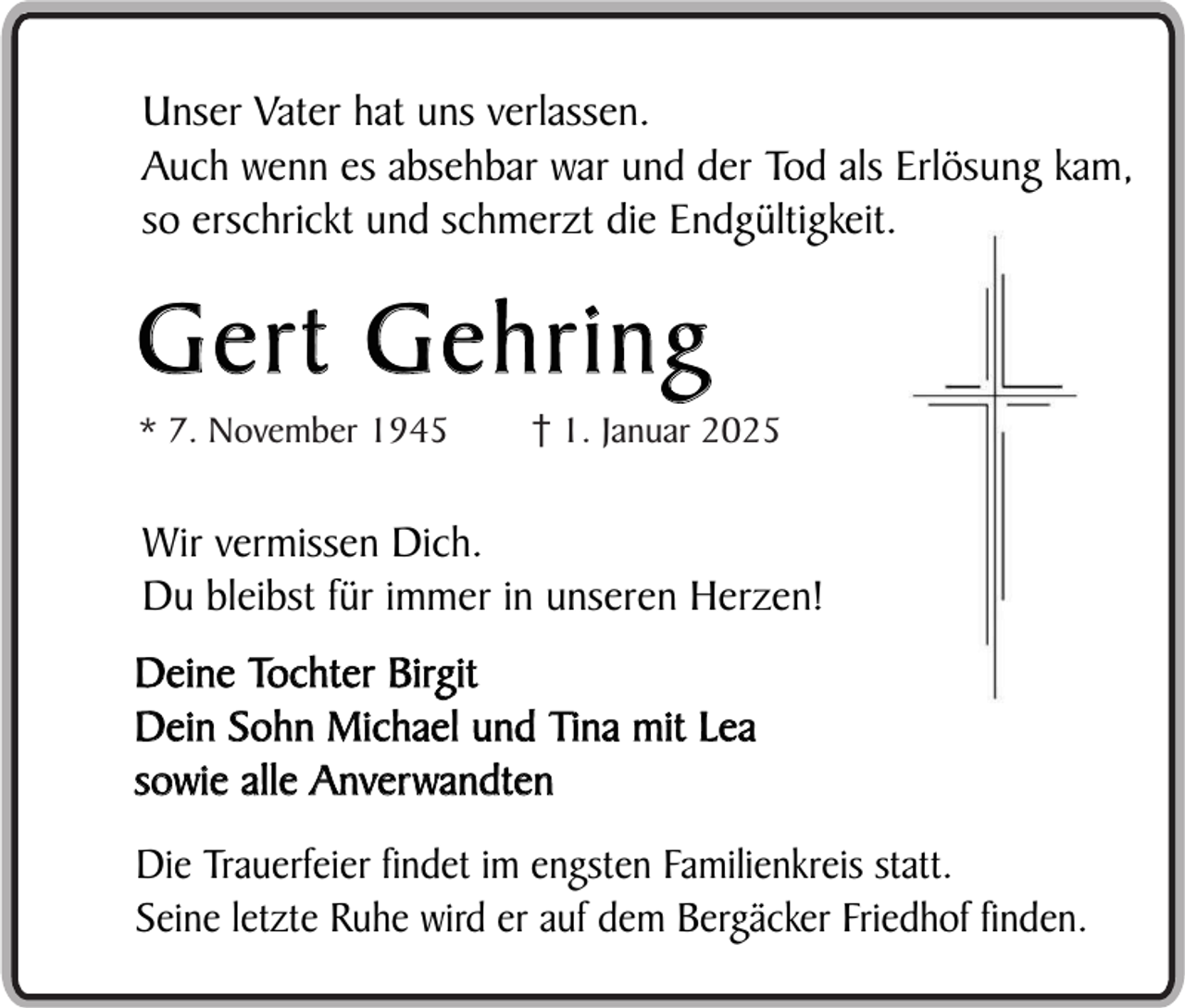 <p>Unser Vater hat uns verlassen.<br />Auch wenn es absehbar war und der Tod als Erlösung kam,<br />so erschrickt und schmerzt die Endgültigkeit.</p><p>Gert Gehring<br />* 7. November 1945</p><p>1. Januar 2025</p><p>Wir vermissen Dich.<br />Du bleibst für immer in unseren Herzen!<br />Deine Tochter Birgit<br />Dein Sohn Michael und Tina mit Lea<br />sowie alle Anverwandten<br />Die Trauerfeier findet im engsten Familienkreis statt.<br />Seine letzte Ruhe wird er auf dem Bergäcker Friedhof finden.</p>
