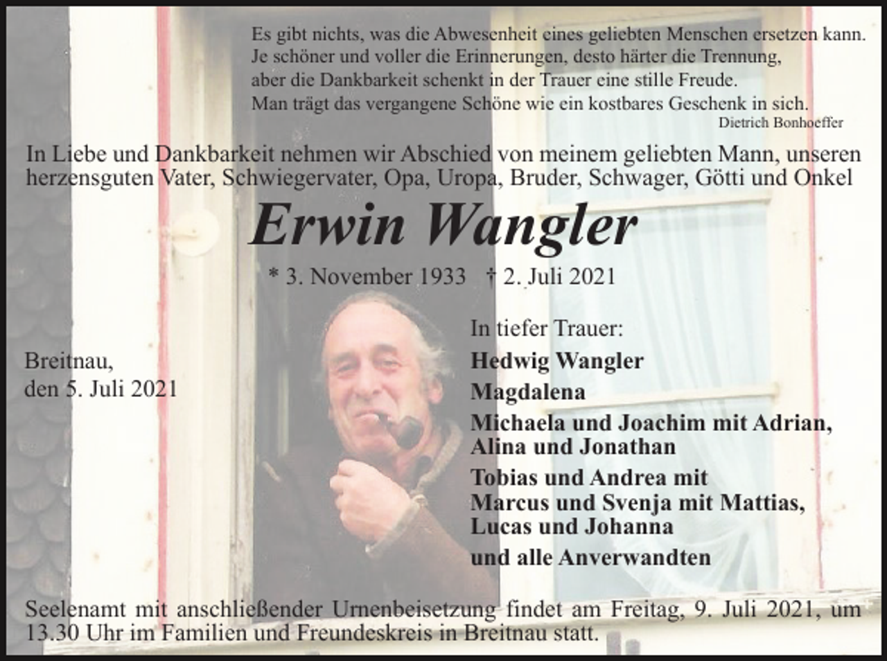 <p>Es gibt nichts, was die Abwesenheit eines geliebten Menschen ersetzen kann.<br />Je schöner und voller die Erinnerungen, desto härter die Trennung,<br />aber die Dankbarkeit schenkt in der Trauer eine stille Freude.<br />Man trägt das vergangene Schöne wie ein kostbares Geschenk in sich.<br />Dietrich Bonhoeffer</p><p>In Liebe und Dankbarkeit nehmen wir Abschied von meinem geliebten Mann, unseren<br />herzensguten Vater, Schwiegervater, Opa, Uropa, Bruder, Schwager, Götti und Onkel</p><p>Erwin Wangler<br />* 3. November 1933 † 2. Juli 2021</p><p>Breitnau,<br />den 5. Juli 2021</p><p>In tiefer Trauer:<br />Hedwig Wangler<br />Magdalena<br />Michaela und Joachim mit Adrian,<br />Alina und Jonathan<br />Tobias und Andrea mit<br />Marcus und Svenja mit Mattias,<br />Lucas und Johanna<br />und alle Anverwandten</p><p>Seelenamt mit anschließender Urnenbeisetzung findet am Freitag, 9. Juli 2021, um<br />13.30 Uhr im Familien und Freundeskreis in Breitnau statt.</p>