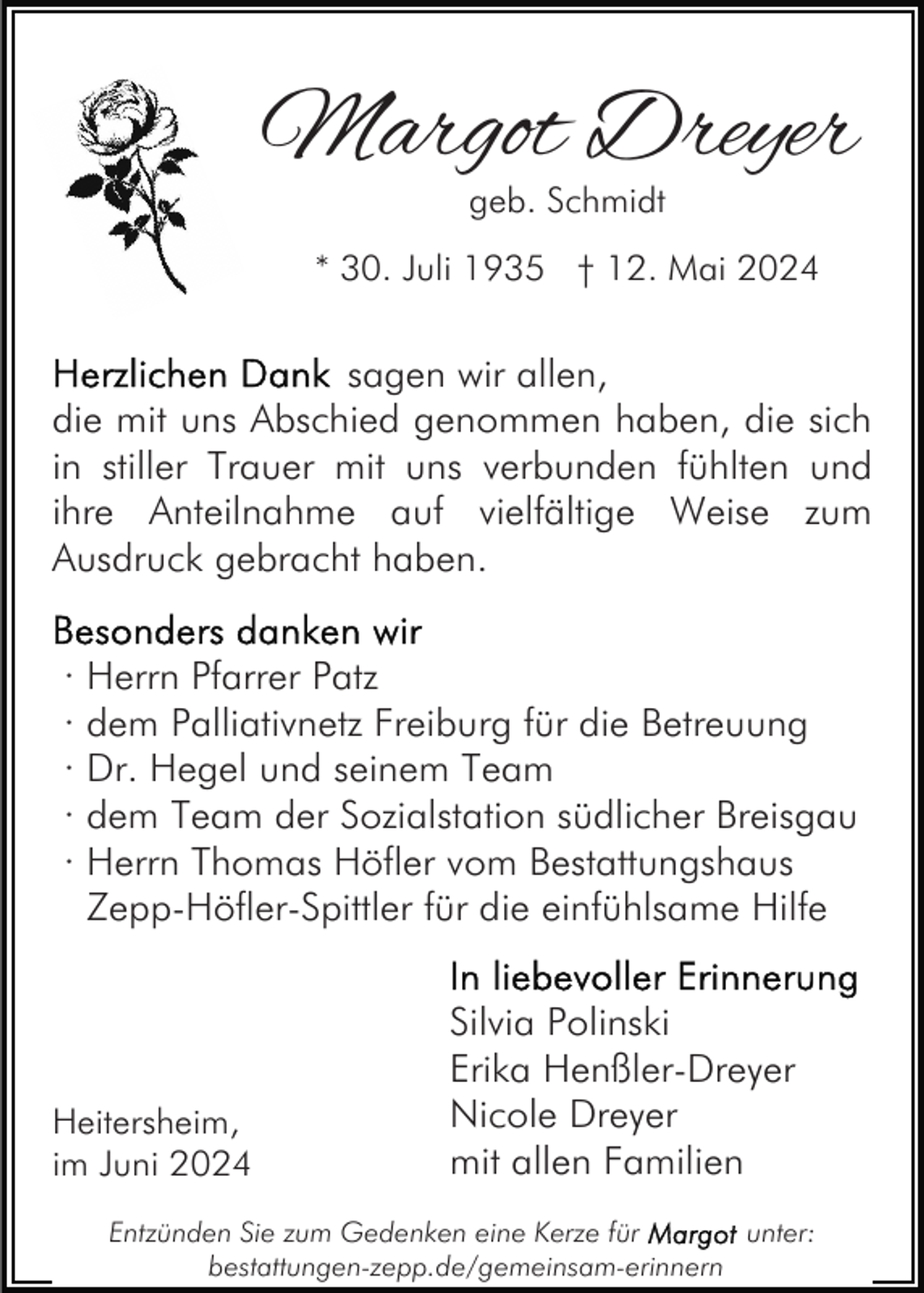 <p>Margot Dreyer<br />geb. Schmidt</p><p>* 30. Juli 1935 † 12. Mai 2024</p><p>sagen wir allen,<br />die mit uns Abschied genommen haben, die sich<br />in stiller Trauer mit uns verbunden fühlten und<br />ihre Anteilnahme auf vielfältige Weise zum<br />Ausdruck gebracht haben.<br />· Herrn Pfarrer Patz<br />· dem Palliativnetz Freiburg für die Betreuung<br />· Dr. Hegel und seinem Team<br />· dem Team der Sozialstation südlicher Breisgau<br />· Herrn Thomas Höfler vom Bestattungshaus<br />Zepp-Höfler-Spittler für die einfühlsame Hilfe</p><p>Heitersheim,<br />im Juni 2024</p><p>Silvia Polinski<br />Erika Henßler-Dreyer<br />Nicole Dreyer<br />mit allen Familien</p><p>Entzünden Sie zum Gedenken eine Kerze für<br />unter:<br />bestattungen-zepp.de/gemeinsam-erinnern</p>