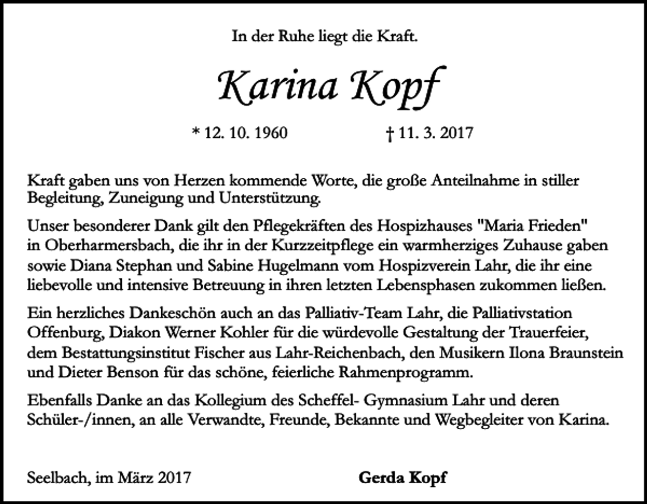 <p>In der Ruhe liegt die Kraft.</p><p>Karina Kopf<br />* 12. 10. 1960</p><p>† 11. 3. 2017</p><p>Kraft gaben uns von Herzen kommende Worte, die große Anteilnahme in stiller<br />Begleitung, Zuneigung und Unterstützung.<br />Unser besonderer Dank gilt den Pflegekräften des Hospizhauses "Maria Frieden"<br />in Oberharmersbach, die ihr in der Kurzzeitpflege ein warmherziges Zuhause gaben<br />sowie Diana Stephan und Sabine Hugelmann vom Hospizverein Lahr, die ihr eine<br />liebevolle und intensive Betreuung in ihren letzten Lebensphasen zukommen ließen.<br />Ein herzliches Dankeschön auch an das Palliativ-Team Lahr, die Palliativstation<br />Offenburg, Diakon Werner Kohler für die würdevolle Gestaltung der Trauerfeier,<br />dem Bestattungsinstitut Fischer aus Lahr-Reichenbach, den Musikern Ilona Braunstein<br />und Dieter Benson für das schöne, feierliche Rahmenprogramm.<br />Ebenfalls Danke an das Kollegium des Scheffel- Gymnasium Lahr und deren<br />Schüler-/innen, an alle Verwandte, Freunde, Bekannte und Wegbegleiter von Karina.<br />Seelbach, im März 2017</p><p>Gerda Kopf</p>