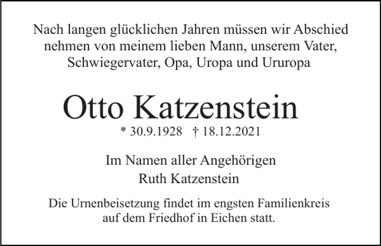 <p>Nach langen glücklichen Jahren müssen wir Abschied<br />nehmen von meinem lieben Mann, unserem Vater,<br />Schwiegervater, Opa, Uropa und Ururopa</p><p>Otto Katzenstein<br />* 30.9.1928 † 18.12.2021</p><p>Im Namen aller Angehörigen<br />Ruth Katzenstein<br />Die Urnenbeisetzung findet im engsten Familienkreis<br />auf dem Friedhof in Eichen statt.</p>